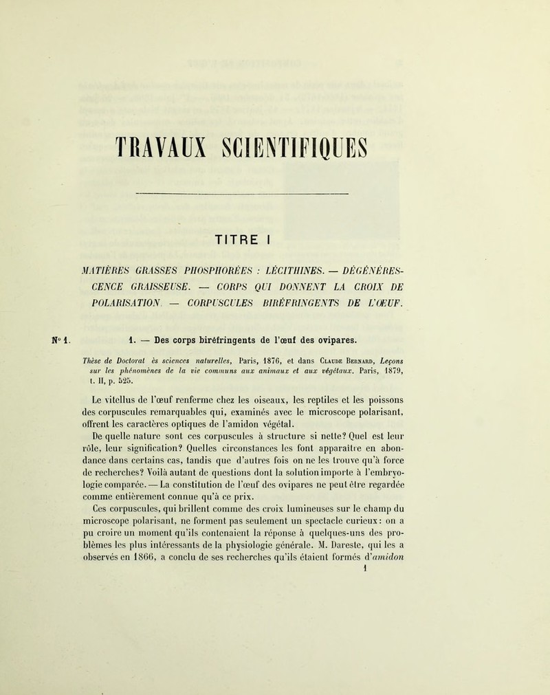 TRAVAUX SCIENTIFIQUES Nu 1. TITRE I MATIÈRES GRASSES PHOSPHORE ES : LÉCITHINES. — DÉGÉNÉRES- CENCE GRAISSEUSE. — CORPS QUI DONNENT LA CROIX DE POLARISATION — CORPUSCULES BIRÉFRINGENTS DE U OEUF. 1. — Des corps biréfringents de l’œuf des ovipares. Thèse de Doctorat ès sciences naturelles, Paris, 1876, et dans Claude Bernard, Leçons sur les phénomènes de la vie communs aux animaux et aux végétaux. Paris, 1879, t. II, p. 525. Le vitellus de l’œuf renferme chez les oiseaux, les reptiles et les poissons des corpuscules remarquables qui, examinés avec le microscope polarisant, offrent les caractères optiques de l’amidon végétal. De quelle nature sont ces corpuscules à structure si nette? Quel est leur rôle, leur signification? Quelles circonstances les font apparaître en abon- dance dans certains cas, tandis que d’autres fois on ne les trouve qu’à force de recherches? Voilà autant de questions dont la solution importe à l'embryo- logie comparée.— La constitution de l’œuf des ovipares ne peut être regardée comme entièrement connue qu’à ce prix. Ces corpuscules, qui brillent comme des croix lumineuses sur le champ du microscope polarisant, ne forment pas seulement un spectacle curieux : on a pu croire un moment qu’ils contenaient la réponse à quelques-uns des pro- blèmes les plus intéressants de la physiologie générale. M. Dareste, qui les a observés en 1866, a conclu de ses recherches qu’ils étaient formés d'amidon