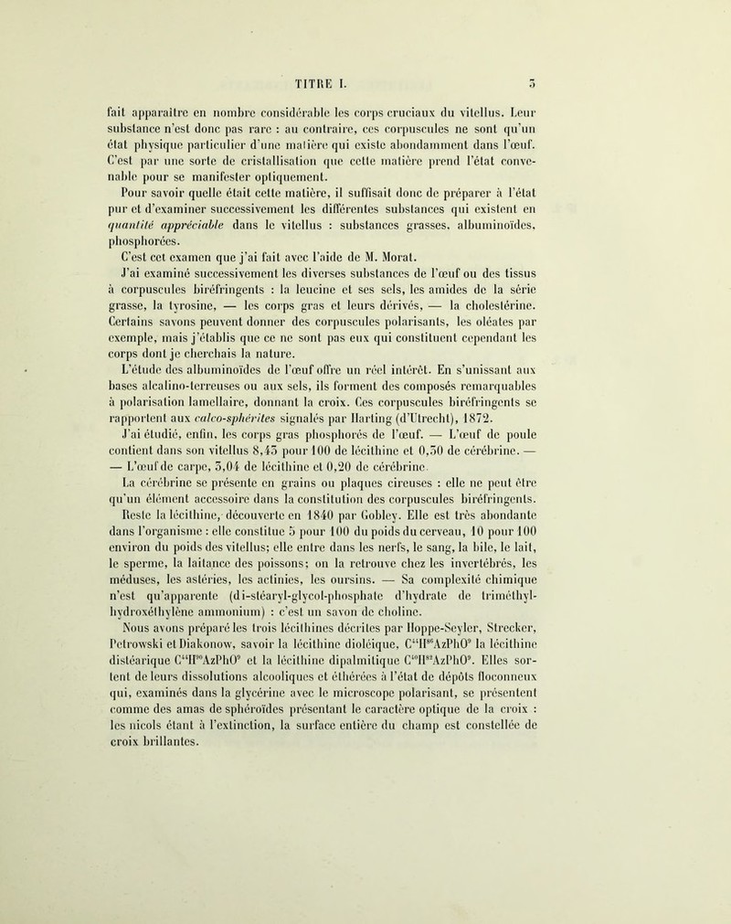 fait apparaître en nombre considérable les corps cruciaux du vitellus. Leur substance n’est donc pas rare : au contraire, ces corpuscules ne sont qu’un état physique particulier d’une malière qui existe abondamment dans l’œuf. C’est par une sorte de cristallisation que cette matière prend l’état conve- nable pour se manifester optiquement. Pour savoir quelle était cette matière, il suffisait donc de préparer à l’état pur et d’examiner successivement les différentes substances qui existent en quanti té appréciable dans le vitellus : substances grasses, albuminoïdes, phospliorécs. C’est cet examen que j’ai fait avec l’aide de M. Morat. J’ai examiné successivement les diverses substances de l’œuf ou des tissus à corpuscules biréfringents : la leucine et ses sels, les amides de la série grasse, la tyrosine, — les corps gras et leurs dérivés, — la cholestérine. Certains savons peuvent donner des corpuscules polarisants, les oléates par exemple, mais j’établis que ce ne sont pas eux qui constituent cependant les corps dont je cherchais la nature. L’étude des albuminoïdes de l’œuf offre un réel intérêt. En s’unissant aux bases alcalino-terreuses ou aux sels, ils forment des composés remarquables à polarisation lamellaire, donnant la croix. Ces corpuscules biréfringents se rapportent aux calcosphérites signalés par Ilarting (d’Utrecht), 1872. J’ai étudié, enfin, les corps gras pbospliorés de l’œuf. — L’œuf de poule contient dans son vitellus 8,45 pour 100 de lécithine et 0,50 de cérébrine. — — L’œuf de carpe, 5,04 de lécithine et 0,20 de cérébrine. La cérébrine se présente en grains ou plaques cireuses : elle ne peut être qu’un élément accessoire dans la constitution des corpuscules biréfringents. Reste la lécithine, découverte en 1840 par Gobley. Elle est très abondante dans l’organisme : elle constitue 5 pour 100 du poids du cerveau, 10 pour 100 environ du poids des vitellus; elle entre dans les nerfs, le sang, la bile, le lait, le sperme, la laitance des poissons; on la retrouve chez les invertébrés, les méduses, les astéries, les actinies, les oursins. — Sa complexité chimique n’est qu’apparente (di-sléaryl-glycol-phosphate d’hydrate de triméthyl- bydroxétbylène ammonium) : c’est un savon de choline. Nous avons préparé les trois lécithines décrites par Hoppe-Seyler, Strecker, Petrowski etDiakonow, savoir la lécithine dioléique, C41II86AzPh09 la lécithine distéarique CwH‘J0AzPhO9 et la lécithine dipalmitique C40H82AzPh09. Elles sor- tent de leurs dissolutions alcooliques et éthérées à l’état de dépôts floconneux qui, examinés dans la glycérine avec le microscope polarisant, se présentent comme des amas de sphéroïdes présentant le caractère optique de la croix : les niçois étant à l’extinction, la surface entière du champ est constellée de croix brillantes.