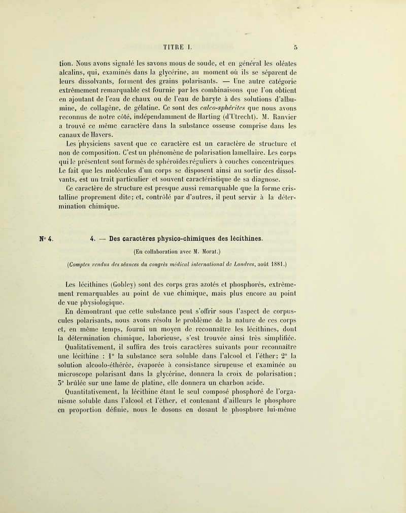 N° 4. tion. Nous avons signalé les savons mous de soude, et en général les oléates alcalins, qui, examinés dans la glycérine, au moment où ils se séparent de leurs dissolvants, forment des grains polarisants. — Une autre catégorie extrêmement remarquable est fournie par les combinaisons que l’on obtient en ajoutant de l’eau de chaux ou de l’eau de baryte à des solutions d’albu- mine, de collagène, de gélatine. Ce sont des calcosphérites que nous avons reconnus de notre côté, indépendamment de Karting (d’Utrecht). M. Ramier a trouvé ce même caractère dans la substance osseuse comprise dans les canaux de Havers. Les physiciens savent que ce caractère est un caractère de structure et non de composition. C’est un phénomène de polarisation lamellaire. Les corps qui le présentent sontformésde sphéroïdes réguliers à couches concentriques Le fait que les molécules d’un corps se disposent ainsi au sortir des dissol- vants, est un trait particulier et souvent caractéristique de sa diagnose. Ce caractère de structure est presque aussi remarquable que la forme cris- talline proprement dite; et, contrôlé par d’autres, il peut servir à la déter- mination chimique. 4. — Des caractères physico-chimiques des lécithines. (En collaboration avec M. Morat.) (Comptes rendus des séances du congrès médical international de Londres, août 1881.) Les lécithines (Gobley) sont des corps gras azotés et phosphorés, extrême- ment remarquables au point de vue chimique, mais plus encore au point de vue physiologique. En démontrant que cette substance peut s’offrir sous l’aspect de corpus- cules polarisants, nous avons résolu le problème de la nature de ces corps et, en même temps, fourni un moyen de reconnaître les lécithines, dont la détermination chimique, laborieuse, s’est trouvée ainsi très simplifiée. Qualitativement, il suffira des trois caractères suivants pour reconnaître une lécithine : 1° la substance sera soluble dans l’alcool et l’éther; 2° la solution alcoolo-éthérée, évaporée à consistance sirupeuse et examinée au microscope polarisant dans la glycérine, donnera la croix de polarisation ; 3° brûlée sur une lame de platine, elle donnera un charbon acide. Quantitativement, la lécithine étant le seul composé phosphoré de l’orga- nisme soluble dans l’alcool et l’éther, et contenant d’ailleurs le phosphore en proportion définie, nous le dosons en dosant le phosphore lui-même