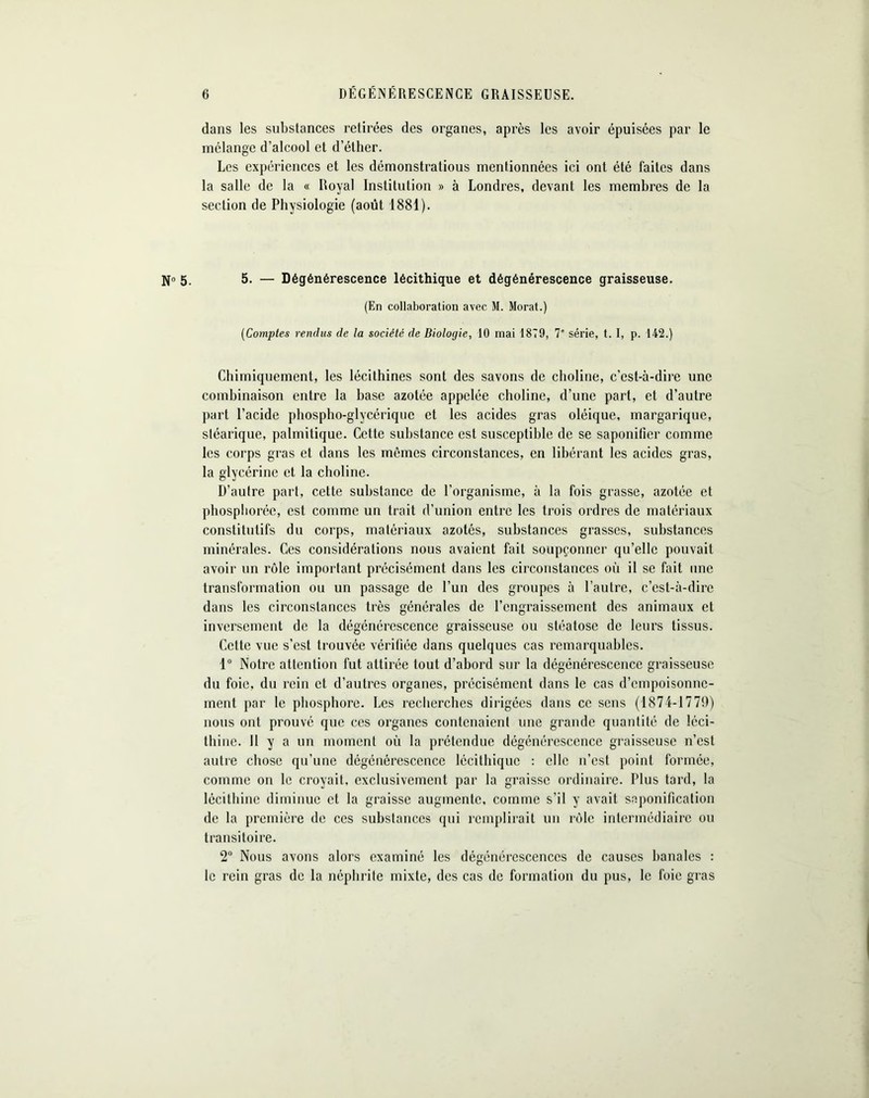 dans les substances retirées des organes, après les avoir épuisées par le mélange d’alcool et d’éther. Les expériences et les démonstrations mentionnées ici ont été faites dans la salle de la « Royal Institution » à Londres, devant les membres de la section de Physiologie (août 1881). N° 5. 5. — Dégénérescence lécithique et dégénérescence graisseuse. (En collaboration avec M. Morat.) (Comptes rendus de la société de Biologie, 10 mai 1879, 7' série, t. I, p. 142.) Chimiquement, les lécithines sont des savons de choline, c’est-à-dire une combinaison entre la base azotée appelée choline, d’une part, et d’autre part l’acide phospho-glycériquc et les acides gras oléique, margarique, stéarique, palmitique. Cette substance est susceptible de se saponifier comme les corps gras et dans les mêmes circonstances, en libérant les acides gras, la glycérine et la choline. D’autre part, cette substance de l’organisme, à la fois grasse, azotée et phosphorée, est comme un trait d’union entre les trois ordres de matériaux constitutifs du corps, matériaux azotés, substances grasses, substances minérales. Ces considérations nous avaient fait soupçonner qu’elle pouvait avoir un rôle important précisément dans les circonstances où il se fait une transformation ou un passage de l’un des groupes à l’autre, c’est-à-dire dans les circonstances très générales de l’engraissement des animaux et inversement de la dégénérescence graisseuse ou stéatose de leurs tissus. Cette vue s’est trouvée vérifiée dans quelques cas remarquables. 1° Notre attention fut attirée tout d’abord sur la dégénérescence graisseuse du foie, du rein et d’autres organes, précisément dans le cas d’empoisonne- ment par le phosphore. Les recherches dirigées dans ce sens (1874-1779) nous ont prouvé que ces organes contenaient une grande quantité de léci- thine. H y a un moment où la prétendue dégénérescence graisseuse n’est autre chose qu’une dégénérescence lécithique : elle n’est point formée, comme on le croyait, exclusivement par la graisse ordinaire. Plus tard, la lécithine diminue et la graisse augmente, comme s’il y avait saponification de la première de ces substances qui remplirait un rôle intermédiaire ou transitoire. 2° Nous avons alors examiné les dégénérescences de causes banales : le rein gras de la néphrite mixte, des cas de formation du pus, le foie gras