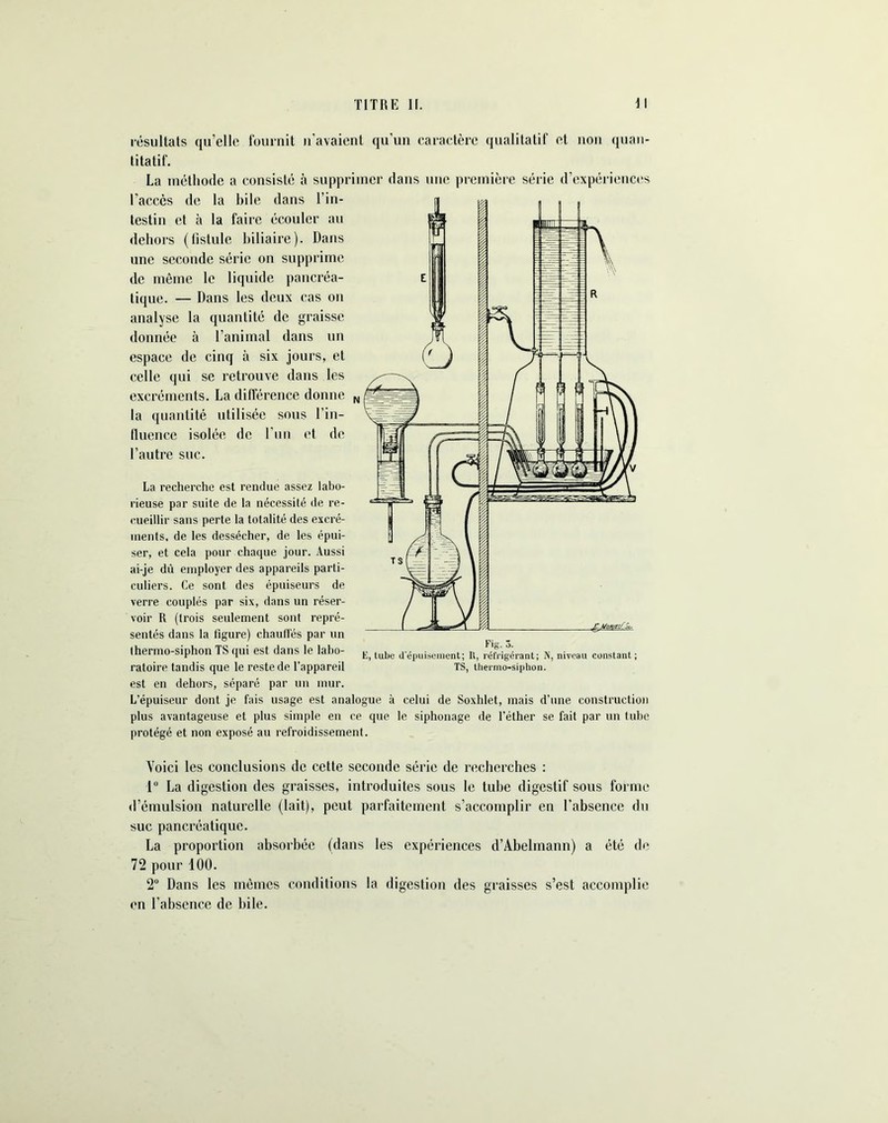 résultats qu’elle fournit n’avaient qu’un caractère qualitatif et non quan- titatif. La méthode a consisté à supprimer dans une première série d’expériences l’accès de la bile dans l’in- testin et à la faire écouler au dehors (fistule biliaire). Dans une seconde série on supprime de même le liquide pancréa- tique. — Dans les deux cas on analyse la quantité de graisse donnée à l’animal dans un espace de cinq à six jours, et celle qui se retrouve dans les excréments. La différence donne N la quantité utilisée sous l’in- fluence isolée de l’un et de l’autre suc. La recherche est rendue assez labo- rieuse par suite de la nécessité de re- cueillir sans perte la totalité des excré- ments, de les dessécher, de les épui- ser, et cela pour chaque jour. Aussi ai-je dû employer des appareils parti- culiers. Ce sont des épuiseurs de verre couplés par six, dans un réser- voir R (trois seulement sont repré- sentés dans la figure) chauffés par un lhermo-siphon TS qui est dans le labo- ratoire tandis que le reste de l’appareil est en dehors, séparé par un mur. L’épuiseur dont je fais usage est analogue à celui de Soxhlet, mais d’une construction plus avantageuse et plus simple en ce que le siphonage de l’éther se fait par un tube protégé et non exposé au refroidissement. Voici les conclusions de cette seconde série de recherches : 1° La digestion des graisses, introduites sous le tube digestif sous forme d’émulsion naturelle (lait), peut parfaitement s’accomplir en l’absence du suc pancréatique. La proportion absorbée (dans les expériences d’Abelmann) a été de 72 pour 100. 2° Dans les mêmes conditions la digestion des graisses s’est accomplie en l’absence de hile. E, tube d’épuisement; II, réfrigérant; N, niveau constant; TS, thermo-siphon.