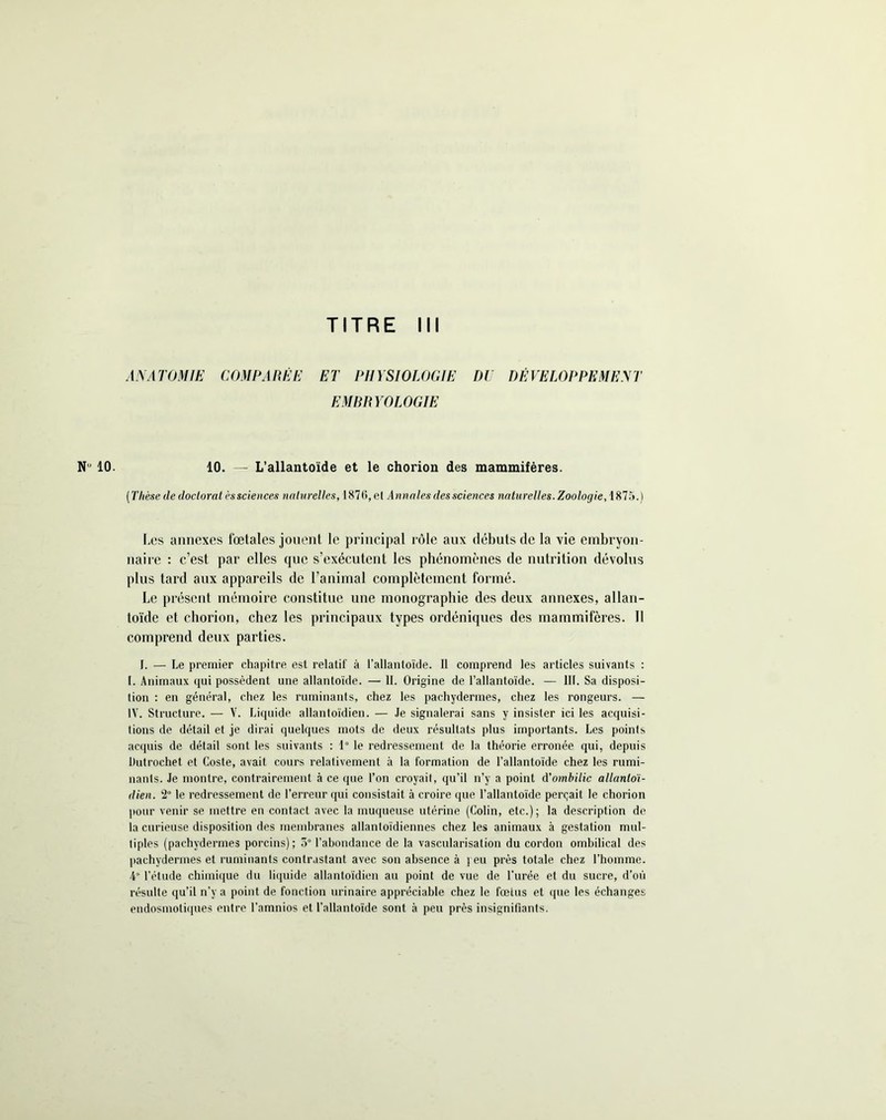 N 10. ANATOMIE COMPARÉE ET PHYSIOLOGIE DU DÉVELOPPEMENT EMBRYOLOGIE 10. — L’allantoïde et le chorion des mammifères. (Thèse de doctorat èssciences naturelles, 1876, el Annales des sciences naturelles. Zoologie, 187.'».) Les annexes fœtales jouent le principal rôle aux débuts de la vie embryon- naire : c’est par elles que s’exécutent les phénomènes de nutrition dévolus plus tard aux appareils de l’animal complètement formé. Le présent mémoire constitue une monographie des deux annexes, allan- toïde et chorion, chez les principaux types ordéniques des mammifères. Il comprend deux parties. I. — Le premier chapitre est relatif à l’allantoïde. Il comprend les articles suivants : I. Animaux qui possèdent une allantoïde. — II. Origine de l’allantoïde. — 111. Sa disposi- tion : en général, chez les ruminants, chez les pachydermes, chez les rongeurs. — IV. Structure. — V. Liquide allantoidien. — Je signalerai sans y insister ici les acquisi- Iions de détail et je dirai quelques mots de deux résultats plus importants. Les points acquis de détail sont les suivants : 1° le redressement de la théorie erronée qui, depuis Dutrochet et Coste, avait cours relativement à la formation de l’allantoïde chez les rumi- nants. Je montre, contrairement à ce que l’on croyait, qu’il n’y a point d'ombilic allanloï- dien. 2° le redressement de l’erreur qui consistait à croire que l’allantoïde perçait le chorion pour venir se mettre en contact avec la muqueuse utérine (Colin, etc.); la description de la curieuse disposition des membranes allantoïdiennes chez les animaux à gestation mul- tiples (pachydermes porcins); 5° l’abondance de la vascularisation du cordon ombilical des pachydermes et ruminants contrastant avec son absence à j eu près totale chez l’homme. 4 l’étude chimique du liquide allantoidien au point de vue de l’urée et du sucre, d’où résulte qu’il n’y a point de fonction urinaire appréciable chez le fœtus et que les échanges endosmotiques entre l’amnios et l’allantoïde sont à peu près insignifiants.