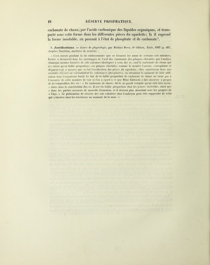 RÉSERVE PRQSPHATIQUE. ffB carbonate de chaux, par l’acide carbonique des liquides organiques, et trans- porté sous cette forme dans les différentes pièces du squelette; là il reprend la forme insoluble, en passant à l’état de phosphate et de carbonate1. 1. Justifications. — Cours de physiologie, par Mathias Düval, 6° édition, Paris, 1887 (p. 487, chapitre Nutrition, matières de réserve) : « C'est encore pendant la vie embryonnaire que se forment les amas de certains sels calcaires. Castro a découvert dans les enveloppes de l’œuf des ruminants des plaques choriales que l'analyse chimique montre formées de sels calcaires identiques à ceux des os, sauf le carbonate de chaux qui n’y existe qu'en faible proportion ; ces plaques choriales, comme le montre l’auteur, s’atrophient et disparaissent à mesure que se fait l'ossification (Les pièces du squelette; elles constituent donc une véritable réservé où s’accumulent les substances phosphatées, en attendant le moment de leur utili- sation dans l'organisme fœtal. Le fait de la faible proportion de carbonate de chaux ne vient pas à l'encontre de cette manière de voir si l’on a égard à ce que Milne Edwards a fait observer à propos de la composition des os : « Le carbonate de chaux, dit-il, ne paraît remplir qu’un rôle très secon- i< dairc dans la constitution des os. II.est en faible proportion chez les jeunes individus, ainsi que « dans les parties osseuses de nouvelle formation, et il devient plus abondant avec les progrès de « l’âge. » Ce phénomène de réserve des sels calcaires chez l’embryon peut être rapproché de celui qui s’observe chez les écrevisses au moment de la mue. »