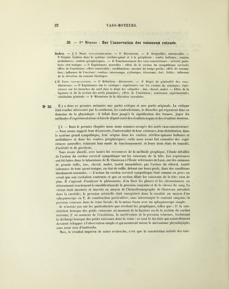 30. — jer mémoire : Sur l’innervation des vaisseaux cutanés. Index. — § I. Nerfs vaso-constricteurs. — 1° Découverte. — 2° Généralité; universalité.— 3° Origine. Centres dans le système cérébro-spinal et à la périphérie : centre bulbaire; centres médullaires ; centres périphériques. — 4° Fonctionnement des vaso-constricteurs : activité, para- lysie, état tonique.— 5° Expériences nouvelles : elfets de la section du sympathique cervical; effets de l'excitation ; effets consécutifs ; surdilatalion ; mesure du temps perdu ; effets de somma- tion ; influence de l’excitant : conliuu, interrompu, rythmique, tétanisant, fort, faible; influence de la direction du courant électrique. § II. Nerfs vaso-dilatateurs. — 1° Définition : découverte. — 2J Degré de généralité des vaso- dilatateurs. — 5“ Expériences sur le sciatique; expériences sur les racines du sciatique; expé- riences sur les branches du nerf dans le doigt des solipèdes : âne, cheval, mulet. — Effets de la ligature et de la section des nerfs plantaires; effets de l’excitation; conclusion expérimentale; conclusion générale. — 4° Mécanisme de la dilatation vasculaire. 11 y a dans ce premier mémoire une partie critique et une partie originale. La critique était rendue nécessaire par la confusion, les contradictions, le désordre qui régnaient dans ce domaine de la physiologie : il fallait fixer jusqu’à la signification des termes, juger les méthodes d’expérimentalion et faire le départ exact des résultats acquis et des résultats douteux. § I. — Dans le premier chapitre nous nous sommes occupés des nerfs vaso-constricteurs' — Nous avons rappelé leur découverte, l’universalité de leur existence, leur distribution dans le système grand sympathique* leur origine dans les centres cérébro-spinaux bulbaire et médullaires et dans les centres périphériques; enfin nous avons fait connaître des expé- riences nouvelles éclairant leur mode de fonctionnement et leurs trois états de tonicité, d’activité et de paralysie. Nous avons abordé, avec toutes les ressources de la méthode graphique, l’étude détaillée de l’action du cordon cervical sympathique sur les vaisseaux de la tête. Les expériences ont été faites dans le laboratoire de M. Chauveau à l’École vétérinaire de Lyon, sur des animaux de grande taille, âne, cheval, mulet, tantôt immobilisés par l’action du chloral, tantôt indemnes de tout agent toxique, en état de veille, debout sur leurs pieds, dans des conditions absolument normales. — L’action du cordon cervical sympathique était connue en gros; on savait que son excitation contracte et que sa section dilate les vaisseaux de la tète; rien de plus. 11 s’agissait d’analyser le phénomène, d’en fixer les phases et les circonstances en déterminant exactement le smodilicationsde la pression sanguine et de la vitesse du sang. La vitesse était mesurée et inscrite au moyen de l'hémodromographe de Chauveau introduit dans la carotide; la pression artérielle était enregistrée dans la carotide au moyen d'un sphygmoscopc en T, de construction particulière, sans interrompre le courant sanguin; la pression veineuse dans la veine faciale, de la même façon avec un sphygmoscope simple. Je n'insiste pas sur les particularités que révèlent les graphiques, telles que : 1° la con- strictioii brusque des petits vaisseaux au moment de la ligature ou de la section du cordon nerveux; 2° au moment de l’excitation, la surélévation de la pression veineuse, traduisant la décharge brusque des petits vaisseaux dans la veine : ce sont là des faits qui naturellement devaient échapper à l’observation simple et qui montrent mieux le mécanisme physiologique, sans avoir rien d’inattendu. Mais, le résultat imprévu de notre recherche, c’est que la constriction initiale des vais-