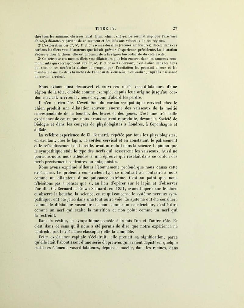 chez tous les animaux observés, chat, lapin, chien, chèvre. Le résultat implique l'existence de nerfs dilatateurs partant de ce segment et destinés aux vaisseaux de ces régions. 2° L’exploration des 2e, 3% 4e et 5e racines dorsales (racines antérieures) décèle dans ces cordons les filets vaso-dilatateurs que faisait prévoir l’expérience précédente. La dilatation s’observe chez le chien; elle est circonscrite à la région bucco-faciale du côté excité. 3° On retrouve ces mêmes filets vaso-dilatateurs plus loin encore, dans les rameaux com- municants qui correspondent aux 2% 5% 4e et 5e nerfs dorsaux, c’est-à-dire dans les filets qui vont de ces nerfs à la chaîne du sympathique ; l’excitation les poursuit encore et les manifeste dans les deux branches de l’anneau de Vieussens, c’est-à-dire jusqu’à la naissance du cordon cervical. Nous avions ainsi découvert et suivi ces nerfs vaso-dilatateurs d’une région de la tête, choisie comme exemple, depuis leur origine jusqu’au cor- don cervical. Arrivés là, nous croyions d’abord les perdre. Il n’en a rien été. L’excitation du cordon sympathique cervical chez le chien produit une dilatation souvent énorme des vaisseaux de la moitié correspondante de la bouche, des lèvres et des joues. C’est une très belle expérience de cours que nous avons souvent reproduite, devant la Société de Biologie et dans les congrès de physiologistes à Londres, à Copenhague et à Bâle. La célèbre expérience de Cl. Bernard, répétée par tous les physiologistes, en excitant, chez le lapin, le cordon cervical et en constatant le pâlissement et le refroidissement de l’oreille, avait introduit dans la science l’opinion que le sympathique était le type des nerfs qui resserrent les vaisseaux. Aussi ne pouvions-nous nous attendre à une épreuve qui révélait dans ce cordon des nerfs précisément contraires ou antagonistes. Nous avons exprimé ailleurs l’étonnement pi*ofond que nous causa cette expérience. Le prétendu constricteur-type se montrait au contraire à nous comme un dilatateur d’une puissance extrême. C’est au point que nous n’hésitons pas à penser que si, au lieu d’opérer sur le lapin et d’observer l’oreille, Cl. Bernard et Brown-Sequard, en 1851, avaient opéré sur le chien et observé la bouche, la science, en ce qui concerne le système nerveux sym- pathique, eut été jetée dans une tout autre voie. Ce système eût été considéré comme le dilatateur vasculaire et non comme un constricteur, c’est-à-dire comme un nerf qui exalte la nutrition et non point comme un nerf qui la restreint. Dans la réalité, le sympathique possède à la fois l’un et l’autre rôle. Et c’est dans ce sens qu’il nous a été permis de dire que notre expérience ne contredit pas l’expérience classique ; elle la complète. Cette expérience capitale s’éclairait, elle prenait sa signification, parce qu’elle était l’aboutissant d’une série d’épreuves qui avaient dépisté en quelque sorte ces éléments vaso-dilatateurs, depuis la moelle, dans les racines, dans