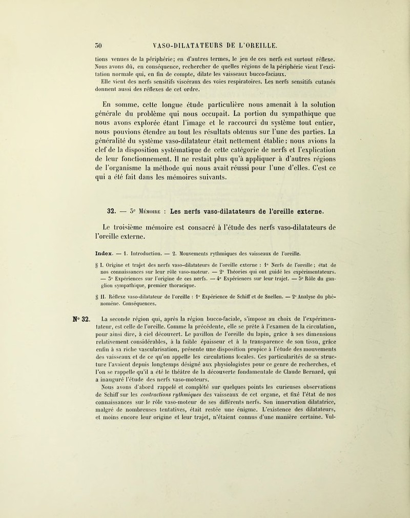 tions venues de la périphérie; en d’autres termes, le jeu de ces nerfs est surtout réflexe. Nous avons dû, en conséquence, rechercher de quelles régions de la périphérie vient l'exci- tation normale qui, en fin de compte, dilate les vaisseaux hucco-faciaux. Elle vient des nerfs sensitifs viscéraux des voies respiratoires. Les nerfs sensitifs cutanés donnent aussi des réflexes de cet ordre. En somme, cette longue étude particulière nous amenait à la solution générale du problème qui nous occupait. La portion du sympathique que nous avons explorée étant l’image et le raccourci du système tout entier, nous pouvions étendre au tout les résultats obtenus sur l’une des parties. La généralité du système vaso-dilatateur était nettement établie ; nous avions la clef de la disposition systématique de cette catégorie de nerfs et l’explication de leur fonctionnement. Il ne restait plus qu’à appliquer à d’autres régions de l’organisme la méthode qui nous avait réussi pour l’une d’elles. C’est ce qui a été fait dans les mémoires suivants. 32. — 5e Mémoire : Les nerfs vaso-dilatateurs de l’oreille externe. Le troisième mémoire est consacré à l’étude des nerfs vaso-dilatateurs de l’oreille externe. Index. — 1. Introduction. — 2. Mouvements rythmiques des vaisseaux de l’oreille. § I. Origine et trajet des nerfs vaso-dilatateurs de l’oreille externe : 1° Nerfs de l’oreille ; état de nos connaissances sur leur rôle vaso-moteur. — 2° Théories qui ont guidé les expérimentateurs. — 3° Expériences sur l’origine de ces nerfs. — 4° Expériences sur leur trajet. — 5° Rôle du gan- glion sympathique, premier thoracique. § II. Réflexe vaso-dilatateur de l’oreille : 1° Expérience de Schiff et de Snellen. — 2° Analyse du phé- nomène. Conséquences. N° 32. La seconde région qui, après la région bucco-faciale, s'impose au choix de l’expérimen- tateur, est celle de l’oreille. Comme la précédente, elle se prête à l’examen de la circulation, pour ainsi dire, à ciel découvert. Le pavillon de l’oreille du lapin, grâce à ses dimensions relativement considérables, à la faible épaisseur et à la transparence de son tissu, grâce enfin à sa riche vascularisation, présente une disposition propice à l’étude des mouvements des vaisseaux et de ce qu’on appelle les circulations locales. Ces particularités de sa struc- ture l’avaient depuis longtemps désigné aux physiologistes pour ce genre de recherches, et l’on se rappelle qu’il a été le théâtre de la découverte fondamentale de Claude Bernard, qui a inauguré l’étude des nerfs vaso-mofeurs. Nous avons d'abord rappelé et complété sur quelques points les curieuses observations de Schiff sur les contractions rythmiques des vaisseaux de cet organe, et fixé l’état de nos connaissances sur le rôle vaso-moteur de ses différents nerfs. Son innervation dilatatrice, malgré de nombreuses tentatives, était restée une énigme. L’existence des dilatateurs, et moins encore leur origine et leur trajet, n’étaient connus d’une manière certaine. Yul-