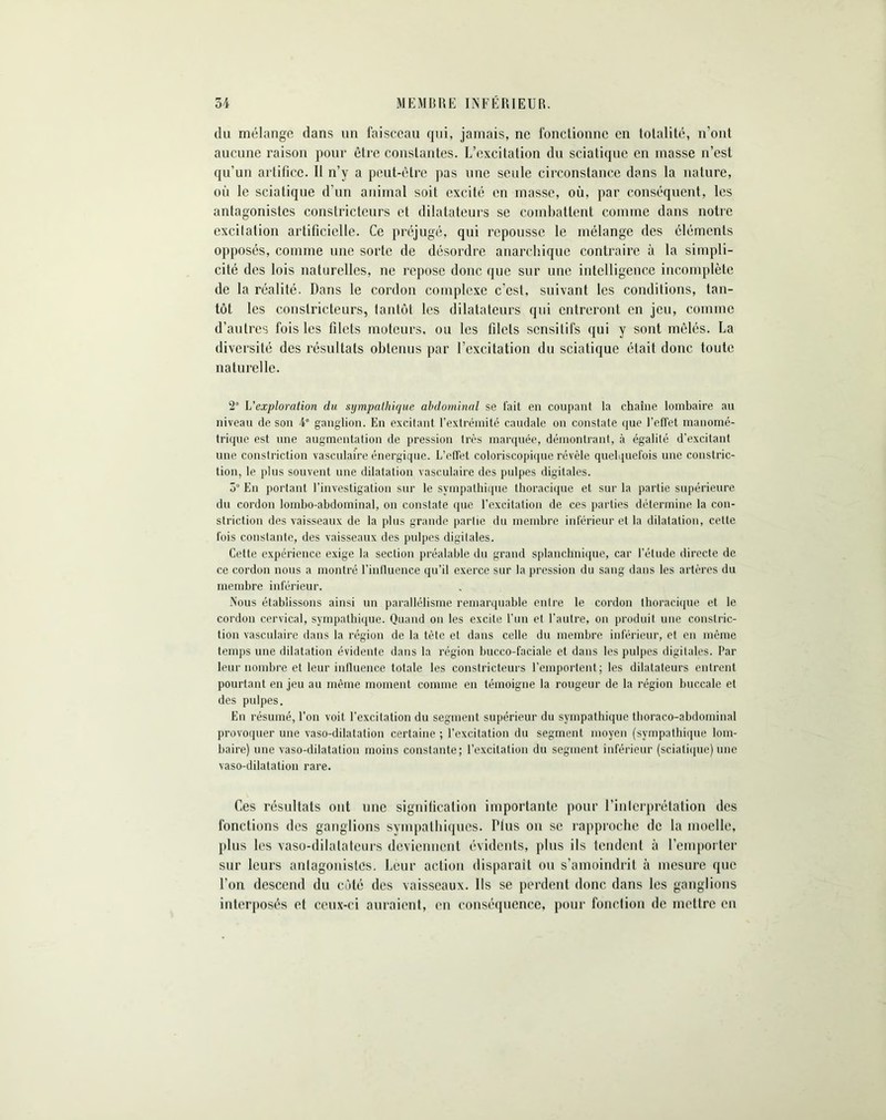 du mélange dans un faisceau qui, jamais, ne fonctionne en totalité, n’ont aucune raison pour être constantes. L’excitation du sciatique en masse n’est qu’un artifice. Il n’v a peut-être pas une seule circonstance dans la nature, 011 le sciatique d’un animal soit excité en masse, où, par conséquent, les antagonistes constricteurs et dilatateurs se combattent comme dans notre exeilalion artificielle. Ce préjugé, qui repousse le mélange des éléments opposés, comme une sorte de désordre anarchique contraire à la simpli- cité des lois naturelles, ne repose donc que sur une intelligence incomplète de la réalité. Dans le cordon complexe c’est, suivant les conditions, tan- tôt les constricteurs, tantôt les dilatateurs qui entreront en jeu, comme d’autres fois les filets moteurs, ou les filets sensitifs qui y sont mêlés. La diversité des résultats obtenus par l’excitation du sciatique était donc toute naturelle. 2° L'exploration du sympathique abdominal se fait en coupant la chaîne lombaire au niveau de son 4e ganglion. En excitant l’extrémité caudale on constate que reflet manomé- trique est une augmentation de pression très marquée, démontrant, à égalilé d'excitant une constriction vasculaire énergique. L’effet coloriscopique révèle quelquefois une constric- tion, le plus souvent une dilatation vasculaire des pulpes digitales. 5° En portant l’investigation sur le sympathique thoracique et sur la partie supérieure du cordon lombo-abdominal, on constate (pie l’excitation de ces parties détermine la con- striction des vaisseaux de la plus grande partie du membre inférieur et la dilatation, celte fois constante, des vaisseaux des pulpes digitales. Cette expérience exige la section préalable du grand splanchnique, car l’élude directe de ce cordon nous a montré l’influence qu’il exerce sur la pression du sang dans les artères du membre inférieur. Nous établissons ainsi un parallélisme remarquable entre le cordon thoracique et le cordon cervical, sympathique. Quand on les excite l'un et l'autre, on produit une conslric- tion vasculaire dans la région de la tête et dans celle du membre inférieur, et en même temps une dilatation évidente dans la région buceo-faciale et dans les pulpes digitales. Par leur nombre et leur influence totale les constricteurs l’emportent; les dilatateurs entrent pourtant en jeu au même moment comme en témoigne la rougeur de la région buccale et des pulpes. En résumé, l’on voit l’excitation du segment supérieur du sympathique thoraco-abdominal provoquer une vaso-dilatation certaine ; l’excitation du segment moyen (sympathique lom- baire) une vaso-dilatation moins constante; l’excitation du segment inférieur (sciatique)une vaso-dilatation rare. Ces résultats ont une signification importante pour l’inlerprétation des fonctions des ganglions sympathiques. Plus on se rapproche de la moelle, plus les vaso-dilalateurs deviennent évidents, plus ils tendent à l’emporter sur leurs anlagonisles. Leur action disparait ou s’amoindrit à mesure que l’on descend du côté des vaisseaux. Ils se perdent donc dans les ganglions interposés et ceux-ci auraient, en conséquence, pour fonction de mettre en