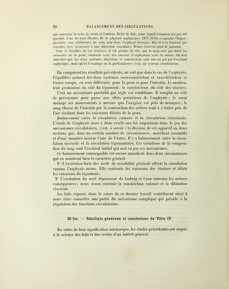 qui concerne le rein, la vessie et l’utérus. Reste le foie, pour lequel l’examen n’a pas été possible. L’un de nous (Dastre, De la glycémie asphyxique, 1877-1878) a constaté l'hyper- glycémie sous l’influence du sang noir dans l’asphyxie brusque. Mais il n'en faudrait pas conclure avec assurance à une dilatation vasculaire. Mêmes réserves pour le poumon. Sous le bénéfice de ces réserves, il est permis de dire que le sang noir qui dilate les vaisseaux de la peau, contracte ceux des viscères. L’explication reste la même. On doit admettre que les deux systèmes dilatateur et constricteur sont mis en jeu par l’excitant asphyxique, mais qu'ici l’avantage ou la prédominence reste au système constricteur. En comparant les résultats précédents, on voit que dans le cas de l’asphyxie, l’équilibre naturel des deux systèmes vaso-constricteur et vaso-dilatateur se trouve rompu, en sens différents, pour la peau et pour l’intestin. Le modéra- teur prédomine du côté du tégument: le constricteur, du côté des viscères. C’est un mécanisme préétabli qui règle ces conditions. Il remplit un rôle de prévoyance pour parer aux effets pernicieux de l’asphyxie ; le cœur ménage ses mouvements à mesure que l’oxygène est près de manquer; le sang chassé de l’intestin par la contraction des artères tend à s’étaler près de l’air vivifiant dans les vaisseaux dilatés de la peau. Balancement entre la circulation cutanée et la circulation intestinale. L’étude de l’asphyxie nous a donc révélé une loi importante dans le jeu des mécanismes circulatoires, c’est, à savoir : la division de cet appareil en deux sections qui, dans un certain nombre de circonstances, marchent ensemble et d’une manière inverse l’une de l’autre. Il y a balancement entre la circu- lation viscérale et la circulation tégumentaire. Les variations de la composi- tion du sang sont l’excitant initial qui met enjeu ces mécanismes. Ce balancement remarquable est encore manifesté dans deux circonstances qui en montrent bien le caractère général. 1° L’excitation forte des nerfs de sensibilité générale affecte la circulation comme l’asphyxie même. Elle contracte les vaisseaux des viscères et dilate les vaisseaux du tégument; 2° L’excitation du nerf dépresseur de Ludwig et Cyon entraîne les mêmes conséquences ; nous avons constaté la constriction cutanée et la dilatation viscérale. Les faits exposés dans le cours de ce dernier travail contribuent ainsi à nous faire connaître une partie du mécanisme compliqué qui préside à la régulation des fonctions circulatoires. 35 bis. — Résultats généraux et conclusions du Titre IV. En outre de leur signification intrinsèque, les études précédentes ont acquis à la science des faits et des vérités d’un intérêt général.