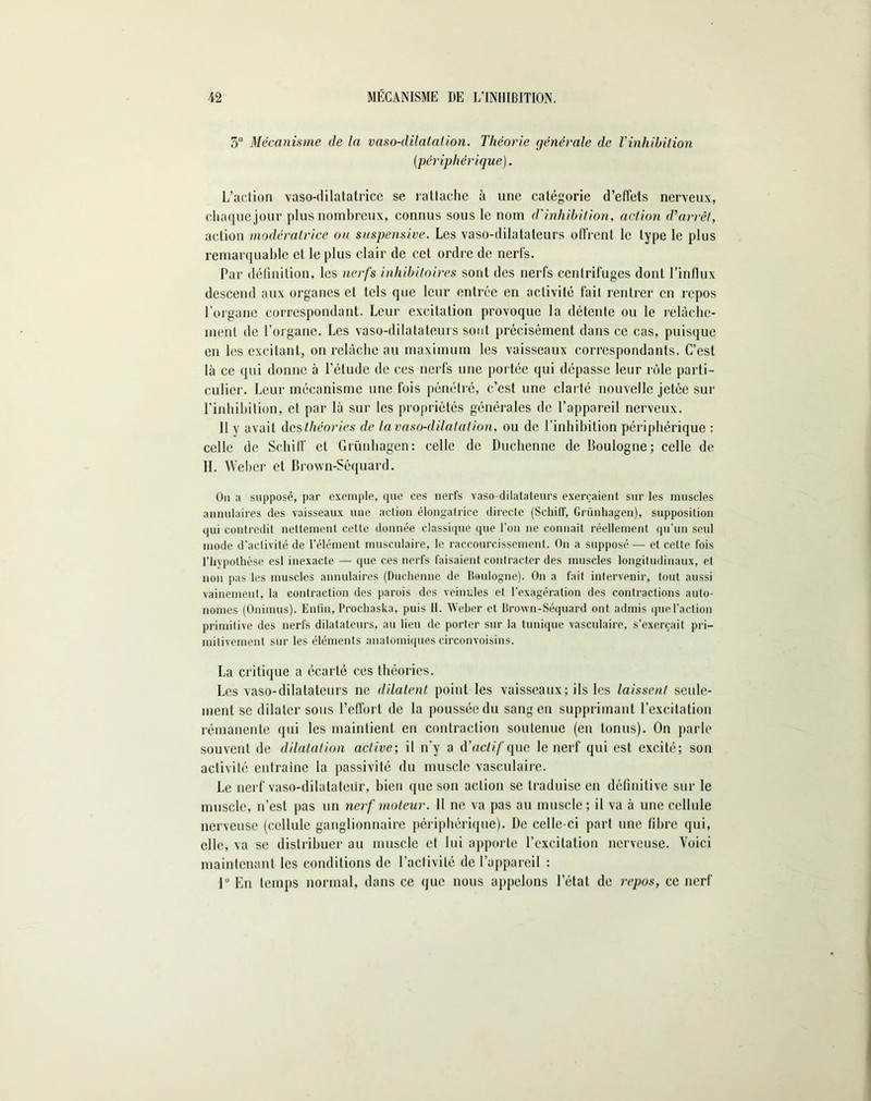 5° Mécanisme de la vaso-dilatation. Théorie générale de l'inhibition (périphérique). L’action vaso-dilatatrice se rattache à une catégorie d’effets nerveux, chaque jour plus nombreux, connus sous le nom d'inhibition, action d'arrêt, action modératrice ou suspensive. Les vaso-dilatateurs offrent le type le plus remarquable et le plus clair de cet ordre de nerfs. Par définition, les nerfs inhibitoires sont des nerfs centrifuges dont l’influx descend aux organes et tels que leur entrée en activité fait rentrer en repos l'organe correspondant. Leur excitation provoque la détente ou le relâchc- ment de l’organe. Les vaso-dilatateurs sont précisément dans ce cas, puisque en les excitant, on relâche au maximum les vaisseaux correspondants. C’est là ce qui donne à l’étude de ces nerfs une portée qui dépasse leur rôle parti- culier. Leur mécanisme une fois pénétré, c’est une clarté nouvelle jetée sur l’inhibition, et par là sur les propriétés générales de l’appareil nerveux. 11 y avait des théories de la vaso-dilatation, ou de l’inhibition périphérique : celle de Schiff et Griinhagen: celle de Duchenne de Boulogne; celle de H. Weber et Brown-Séquard. On a supposé, par exemple, que ces nerfs vaso-dilatateurs exerçaient sur les muscles annulaires des vaisseaux une action élongalrice directe (Schiff, Griinhagen), supposition qui contredit nettement cette donnée classique que l’on ne connaît réellement qu’un seul mode d’activité de l’élément musculaire, le raccourcissement. On a supposé — et cette fois l’hypothèse esl inexacte — que ces nerfs faisaient contracter des muscles longitudinaux, et non pas les muscles annulaires (Duchenne de Boulogne). On a fait intervenir, tout aussi vainement, la contraction des parois des veinules et l’exagération des contractions auto- nomes (Onimus). Enfin, Prochaska, puis 11. Weber et Brown-Séquard ont admis que l’action primitive des nerfs dilatateurs, au lieu de porter sur la tunique vasculaire, s’exercait pri- mitivement sur les éléments anatomiques circonvoisins. La critique a écarté ces théories. Les vaso-dilatateurs ne dilatent point les vaisseaux; ils les laissent seule- ment se dilater sous l’cfibrt de la poussée du sang en supprimant l’excitation rémanente qui les maintient en contraction soutenue (en tonus). On parle souvent de dilatation active-, il n’y a d'actif que le nerf qui est excité; son activité entraîne la passivité du muscle vasculaire. Le nerf vaso-dilatateur, bien que son action se traduise en définitive sur le muscle, n’est pas un nerf moteur. Il ne va pas au muscle; il va à une cellule nerveuse (cellule ganglionnaire périphérique). De celle-ci part une fibre qui, elle, va se distribuer au muscle et lui apporte l’excitation nerveuse. Voici maintenant les conditions de l’activité de l’appareil : ]° En temps normal, dans ce que nous appelons l’état de repos, ce nerf