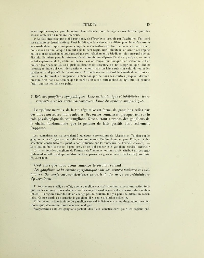 beaucoup d’exemples, pour la région bucco-faciale, pour la région auriculaire et pour les vaso-dilalaleurs du membre inférieur. 5° Le fait physiologique établi par nous, de l'Iiypotonus produit par l'excitation d'un nerf vaso-dilatateur (surdilatation). C’est le fait que le vaisseau se dilate plus lorsqu'on excite le vaso-dilatateur que lorsqu’on coupe le vaso-constricteur. Pour le cœur en particulier, nous avons vu que lorsque Ton fait agir le nerf vague, nerf inhibiteur, on arrête cet organe en un état de relâchement plus grand que son relâchement périodique, plus marqué que sa diastole. De même pour le vaisseau; l’état d’inhibition dépasse l’état de paralysie. — Voilà le fait expérimental. 11 justifie la théorie, car on conçoit que lorsque Ton sectionne le filet moteur (voir schéma 111, S) à quelque distance de l'organe, on ne supprime que l’influx nerveux tonique qui vient des parties en amont, mais on laisse subsister celui de toutes les parties en aval jusqu’à la terminaison. Au contraire en excitant le vaso-dilatateur qui est tout à fait terminal, on supprime l'action tonique de tous les centres jusqu’au dernier, puisque c’est dans ce dernier que le nerf s’unit à son antagoniste et agit sur lui comme ferait une section dans ce point. 4° Rôle des ganglions sympathiques. Leur action tonique et inhibitoire ; leurs rapports avec les nerfs vaso-moteurs. Unité du système sympathique. Le système nerveux de la vie végétative est formé de ganglions reliés par des fibres nerveuses inlercenlrales. Or, on ne connaissait presque rien sur le rôle physiologique de ces ganglions. C’est surtout à propos des ganglions de la chaine fondamentale que la pénurie de faits positifs était réellement frappante. Les connaissances se bornaient à quelques observations de Liégeois et Vulpian sur le ganglion cervical supérieur considéré comme source d’influx tonique pour l’iris, et à des assertions contradictoires quant à son influence sur les vaisseaux de l’oreille (Tuwim). — La situation était la même, à peu près, en ce qui concerne le ganglion cervical inférieur (J. Ott). — Pour les ganglions de l’anneau de Vieussens, on leur avait attribué un peu gra- tuitement un rôle trophique relativement aux parois des gros vaisseaux de l’aorte (Giovanni). Et, c’est tout. C’est alors que nous avons annoncé le résultat suivant : Les ganglions de la chaîne sympathique sont des centres toniques et inlii- bitoires. Des nerfs vaso-constricteurs en partent; des nerfs vaso-dilatateurs s'y terminent. 1° Nous avons établi, en effet, que le ganglion cervical supérieur exerce une action toni- que sur les vaisseaux bucco-faciaux. — On coupe le cordon cervical au-dessous du ganglion (chien) : la région bucco-faciale ne change pas de couleur. 11 n’y a point de dilatation vascu- laire. Contre-partie : on arrache le ganglion ; il y a une dilatation évidente. 2° De même, action tonique du ganglion cervical inférieur et surtout du ganglion premier thoracique, démontrée d’une manière analogue. Interprétation : De ces ganglions partent des filets constricteurs pour les régions pré-