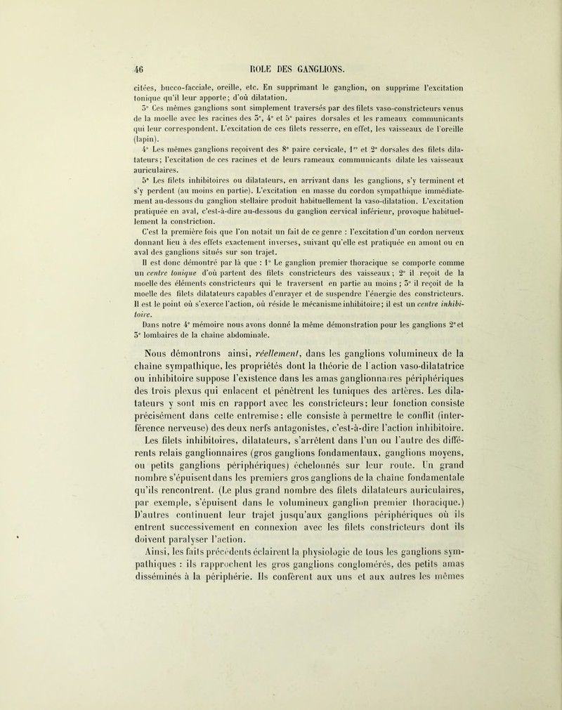 citées, bucco-facciale, oreille, etc. En supprimant le ganglion, on supprime l’excitation tonique qu’il leur apporte; d’où dilatation. 5° Ces mêmes ganglions sont simplement traversés par des filets vaso-constricteurs venus de la moelle avec les racines des 5% 4e et 5e paires dorsales et les rameaux communicants qui leur correspondent. L'excitation de ces filets resserre, en effet, les vaisseaux de l'oreille (lapin). 4° Les mêmes ganglions reçoivent des 8° paire cervicale, lre et 2e dorsales des filets dila- tateurs; l’excitation de ces racines et de leurs rameaux communicants dilate les vaisseaux auriculaires. 5° Les filets inhibitoires ou dilatateurs, en arrivant dans les ganglions, s’y terminent et s’y perdent (au moins en partie). L’excitation en masse du cordon sympathique immédiate- ment au-dessous du ganglion stellaire produit habituellement la vaso-dilatation. L’excitation pratiquée en aval, c’est-à-dire au-dessous du ganglion cervical inférieur, provoque habituel- lement la constriction. C’est la première fois que l’on notait un fait de ce genre : l’excitation d’un cordon nerveux donnant lieu à des effets exactement inverses, suivant qu’elle est pratiquée en amont ou en aval des ganglions situés sur son trajet. Il est donc démontré par là que : 1° Le ganglion premier thoracique se comporte comme un centre tonique d’où partent des filets constricteurs des vaisseaux ; 2° il reçoit de la moelle des éléments constricteurs qui le traversent en partie au moins; 5° il reçoit de la moelle des filets dilatateurs capables d’enrayer et de suspendre l’énergie des constricteurs. 11 est le point où s’exerce l’action, où réside le mécanisme inhibitoire; il est un centre inhibi- toire. Dans notre 4e mémoire nous avons donné la même démonstration pour les ganglions 2” et 5e lombaires de la chaîne abdominale. Nous démontrons ainsi, réellement, dans les ganglions volumineux de la chaîne sympathique, les propriétés dont la théorie de 1 action vaso-dilatatrice ou inhibitoire suppose l’existence dans les amas ganglionnaires périphériques des trois plexus qui enlacent et pénètrent les tuniques des artères. Les dila- tateurs y sont mis en rapport avec les constricteurs; leur fonction consiste précisément dans cette entremise: elle consiste à permettre le conflit (inter- férence nerveuse) des deux nerfs antagonistes, c’est-à-dire l’action inhibitoire. Les filets inhibitoires, dilatateurs, s’arrêtent dans l’un ou l’autre des diffé- rents relais ganglionnaires (gros ganglions fondamentaux, ganglions moyens, ou petits ganglions périphériques) échelonnés sur leur route. Un grand nombre s’épuisent dans les premiers gros ganglions de la chaîne fondamentale qu’ils rencontrent. (Le plus grand nombre des filets dilatateurs auriculaires, par exemple, s’épuisent dans le volumineux ganglion premier thoracique.) D’autres continuent leur trajet jusqu’aux ganglions périphériques où ils entrent successivement en connexion avec les filets constricteurs dont ils doivent paralyser l’action. Ainsi, les faits précédents éclairent la physiologie de tous les ganglions sym- pathiques : ils rapprochent les gros ganglions conglomérés, des petits amas disséminés à la périphérie. Ils confèrent aux uns et aux autres les mêmes