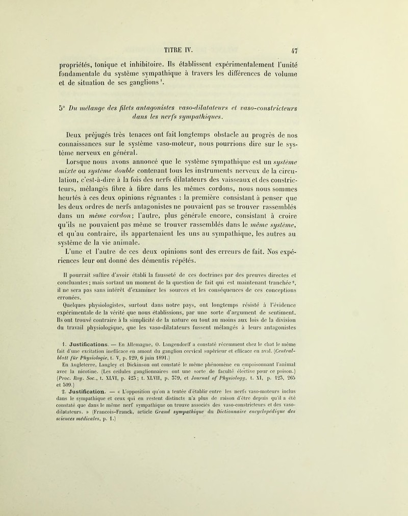 propriétés, tonique et inhibiloire. Ils établissent expérimentalement l'unité fondamentale du système sympathique à travers les différences de volume et de situation de ses ganglions1 2. 5° Du mélange des filets antagonistes vaso-dilatateurs et vaso-constricteurs dans les nerfs sympathiques. Deux préjugés très tenaces ont fait longtemps obstacle au progrès de nos connaissances sur le système vaso-moteur, nous pourrions dire sur le sys- tème nerveux en général. Lorsque nous avons annoncé que le système sympathique est un système mixte ou système double contenant tous les instruments nerveux de la circu- lation, c’est-à-dire à la fois des nerfs dilatateurs des vaisseaux et des constric- teurs, mélangés fibre à fibre dans les mêmes cordons, nous nous sommes heurtés à ces deux opinions régnantes : la première consistant à penser que les deux ordres de nerfs antagonistes ne pouvaient pas se trouver rassemblés dans un même cordon-, l’autre, plus générale encore, consistant à croire qu’ils ne pouvaient pas même se trouver rassemblés dans le même système, et qu’au contraire, ils appartenaient les uns au sympathique, les autres au système de la vie animale. L’une et l’autre de ces deux opinions sont des erreurs de fait. Nos expé- riences leur ont donné des démentis répétés. Il pourrait suffire d’avoir établi la fausseté de ces doctrines par des preuves directes et concluantes; mais sortant un moment de la question de fait qui est maintenant tranchée-, il ne sera pas sans intérêt d’examiner les sources et les conséquences de ces conceptions erronées. Quelques physiologistes, surtout dans notre pays, ont longtemps résisté à l’évidence expérimentale de la vérité que nous établissions, par une sorte d’argument de sentiment. Ils ont trouvé contraire à la simplicité de la nature ou tout au moins aux lois de la division du travail physiologique, que les vaso-dilatateurs fussent mélangés à leurs antagonistes 1. Justifications. — En Allemagne, 0. Langendorlf a constaté récemment chez le chat le même fuit d'une excitation inefficace en amont du ganglion cervical supérieur et efficace en aval. (Central- blalt fur Physiologie, t. V, p. 129, 6 juin 1891.) En Angleterre, Langley et Dickinson ont constaté le même phénomène en empoisonnant l’animal avec la nicotine. (Les cellules ganglionnaires ont une sorte de faculté élective pour ce poison.) (Proc. Roy. Soc., t. XLVI, p. 423; t. XLVII, p. 579, et Journal uf Physiology, t. XI, p. 123, 265 et 509.) 2. Justification. — <i L’opposition qu’on a tentée d'établir entre les nerfs vaso-moteurs inclus dans le sympathique et ceux qui en restent distincts n’a plus de raison d’être depuis qu’il a été constaté que dans le même nerf sympathique on trouve associés des vaso-constricteurs et des vaso- dilatateurs. » (Francois-Franck, article Grand sympathique du Dictionnaire encyclopédique des sciences médicales, p. 1.)