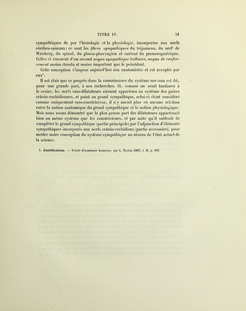 sympathiques de par l’histologie et la physiologie, incorporées aux nerfs cérébro-spinaux; ce sont les fibres sympathiques du trijumeau, du nerf de Wrisberg, du spinal, du glosso-pharyngien et surtout du pneumogastrique. Celles ci émanent d’un second noyau sympathique bulbaire, noyau de renfor- cement moins étendu et moins important que le précédent. Cette conception s’impose aujourd’hui aux anatomistes et est acceptée par eux1. Il est clair que ce progrès dans la connaissance du système ner veux est dû, pour une grande part, à nos recherches. Si, comme on avait tendance à le croire, les nerls vaso-dilatateurs eussent appartenu au système des paires crânio-rachidienncs, et point au grand sympathique, celui-ci étant considéré comme uniquement vaso-constriclenr, il n’y aurait plus eu aucune relation entre la notion anatomique du grand sympathique et la notion physiologique. Mais nous avons démontré que la plus grosse part des dilatateurs appartenait bien au même système que les constricteurs, et par suite qu’il sulfisait de compléter le grand sympathique (partie principale) par l’adjonction d’éléments sympathiques incorporés aux nerfs crânio-raehidiens (partie accessoire), pour mettre notre conception du système sympathique au niveau de l’état actuel de la science. 1. Justification. — Traité d'anatomie humaine, par L. Testut,1895, t. II, p. 893.