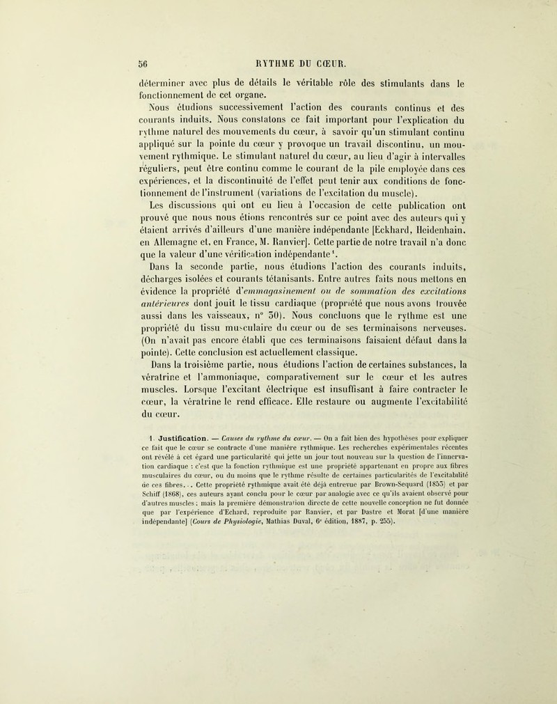 déterminer avec plus de détails le véritable rôle des stimulants dans le fonctionnement de cet organe. Nous éludions successivement l’action des courants continus et des courants induits. Nous constatons ce fait important pour l’explication du rythme naturel des mouvements du cœur, à savoir qu’un stimulant continu appliqué sur la pointe du cœur y provoque un travail discontinu, un mou- vement rythmique. Le stimulant naturel du cœur, au lieu d’agir à intervalles réguliers, peut être continu comme le courant de la pile employée dans ces expériences, et la discontinuité de l’effet peut tenir aux conditions de fonc- tionnement de l’instrument (variations de l’excitation du muscle). Les discussions qui ont eu lieu à l’occasion de celte publication ont prouvé que nous nous étions rencontrés sur ce point avec des auteurs qui y étaient arrivés d’ailleurs d’une manière indépendante [Eckhard, Heidenhain, en Allemagne et, en France, M. Ranvicr]. Cette partie de notre travail n’a donc que la valeur d’une vérification indépendante*. Dans la seconde partie, nous étudions l’action des courants induits, décharges isolées et courants tétanisants. Entre autres faits nous mettons en évidence la propriété d'emmagasinement. ou de sommation des excitations antérieures dont jouit le tissu cardiaque (propriété que nous avons Irouvée aussi dans les vaisseaux, n° 50). Nous concluons que le rythme est une propriété du tissu musculaire du cœur ou de ses terminaisons nerveuses. (On n’avait pas encore établi que ces terminaisons faisaient défaut dans la pointe). Cette conclusion est actuellement classique. Dans la troisième partie, nous éludions l’action de certaines substances, la vératrine et l’ammoniaque, comparativement sur le cœur et les autres muscles. Lorsque l’excitant électrique est insuffisant à faire contracter le cœur, la vératrine le rend efficace. Elle restaure ou augmente l’excitabilité du cœur. 1 Justification. — Causes du rythme du cœur. — On a fait bien des hypothèses pour expliquer ce fait que le cœur se contracte d'une manière rythmique. Les recherches expérimentales récentes ont révélé à cet égard une particularité qui jette un jour tout nouveau sur la question de l’innerva- tion cardiaque : c’est que la fonction rythmique est une propriété appartenant en propre aux fibres musculaires du cœur, ou du moins que le rythme résulte de certaines particularités de l’excitabilité de ces fibres... Cette propriété rythmique avait été déjà entrevue par Brown-Sequard (1853) et par ScliilT (1868), ces auteurs ayant conclu pour le cœur par analogie avec ce qu’ils avaient observé pour d'autres muscles ; mais la première démonstration directe de cette nouvelle conception ne fut donnée que par l'expérience d’Echard, reproduite par Ranvier, et par Dastre et Morat [d'une manière indépendante] (Cours de Physiologie, Mathias Duval, 6e édition, 1887, p. 255).