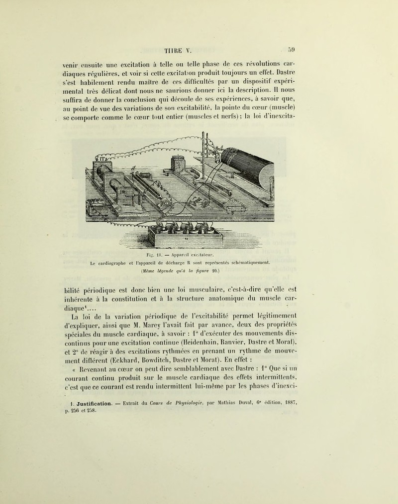 TU KE v. r»9 venir ensuite une excitation à telle ou telle phase de ces révolutions car- diaques régulières, et voir si celte excitation produit toujours un effet. Dastre s’est habilement rendu maître de ces difficultés par un dispositif expéri- mental très délicat dont nous ne saurions donner ici la description. Il nous suffira de donner la conclusion qui découle de ses expériences, à savoir que, au point de vue des variations de son excitabilité, la pointe du cœur (muscle) se comporte comme le cœur tout entier (muscles et nerfs); la loi dinexcita- Fig. 11. — Appareil exeitaleur. Le cardiographe et l’appareil de décharge R sont représentés schématiquement. (Même légende qu'à la figure 10.) bilité périodique est donc bien une loi musculaire, c’est-à-dire qu’elle est inhérente à la constitution et à la structure anatomique du muscle car- diaque1.... La loi de la variation périodique de l’excitabilité permet légitimement d’expliquer, ainsi que M. Marey l’avait fait par avance, deux des propriétés spéciales du muscle cardiaque, à savoir : 1° d’exécuter des mouvements dis- continus pour une excitation continue (Ileidenhain, Ranvier, Dastre et Moral), et 2° de réagir à des excitations rythmées en prenant un rythme de mouve- ment difièrent (Eckhard, Bowditch, Dastre et Morat). En effet : « Revenant au cœur on peut dire semblablement avec Dastre : 1° Que si un courant continu produit sur le muscle cardiaque des effets intermittents, c’est que ce courant est rendu intermittent lui-même par les phases d’inexci- 1. Justification. — Extrait du Cours de Physiologie, par Mathias Duva!, 6* édition, 1887,