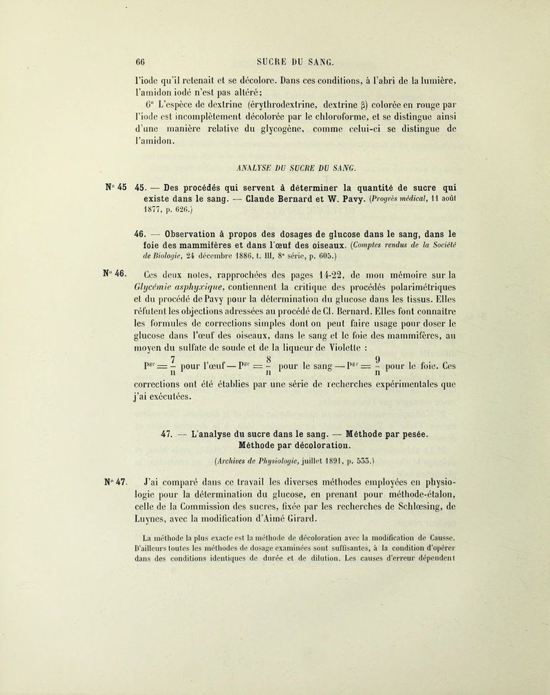 N» 45 N“ 46. N° 47. l’iode qu’il retenait et se décolore. Dans ces conditions, à l’abri de la lumière, l’amidon iodé n’est pas altéré; 0° L’espèce de dextrine (érythrodextrine, dextrine (3) colorée en rouge par l’iode est incomplètement décolorée par le chloroforme, et se distingue ainsi d’une manière relative du glycogène, comme celui-ci se distingue de l’amidon. ANALYSE DU SUCRE DU SANG. 45. — Des procédés qui servent à déterminer la quantité de sucre qui existe dans le sang. — Claude Bernard et W. Pavy. (Progrès médical, 11 août 1877, p. 620.) 46. — Observation à propos des dosages de glucose dans le sang, dans le foie des mammifères et dans l'œuf des oiseaux. (Comptes rendus de la Société de Biologie, 24 décembre 1880, t. III, 8e série, p. 005.) Ces deux noies, rapprochées des pages 14-22, de mon mémoire sur la Glycémie asphyxique, contiennent la critique des procédés polarimétriques et du procédé de Pavy pour la détermination du glucose dans les tissus. Elles réfutent les objections adressées au procédé de Cl. Bernard. Elles font connaître les formules de corrections simples dont on peut faire usage pour doser le glucose dans l’œuf des oiseaux, dans le sang et le foie des mammifères, au moyen du sulfate de soude et de la liqueur de Violette : 7 8 9 Psr = — pour l’œuf—PS1 = - pour le sang — Pgr = - pour le foie. Ces corrections ont été établies par une série de recherches expérimentales que j’ai exécutées. 47. — L’analyse du sucre dans le sang. — Méthode par pesée. Méthode par décoloration. (Archives de Physiologie, juillet 1891, p. 533.) J’ai comparé dans ce travail les diverses méthodes employées en physio- logie pour la détermination du glucose, en prenant pour méthode-étalon, celle de la Commission des sucres, fixée par les recherches de Schlœsing, de Luynes, avec la modification d’Aimé Girard. La méthode la plus exacte est la méthode de décoloration avec la modification de Causse. D'ailleurs toutes les méthodes de dosage examinées sont suffisantes, à la condition d’opérer dans des conditions identiques de durée et de dilution. Les causes d’erreur dépendent