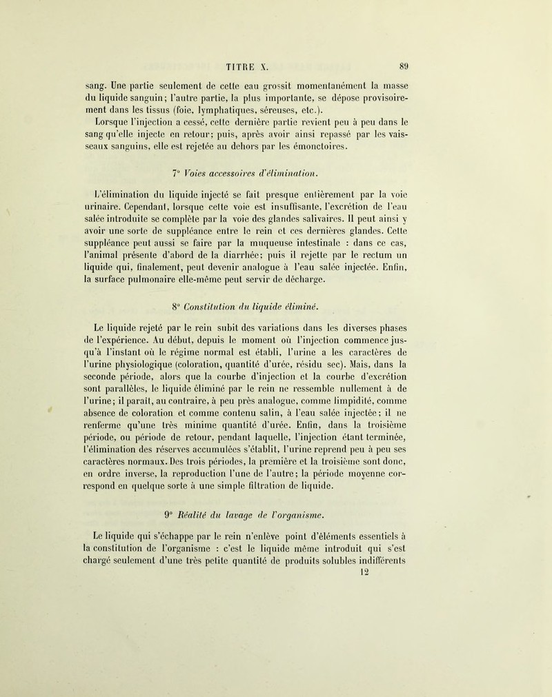 sang. Une partie seulement de cette eau grossit momentanément la masse du liquide sanguin; l’autre partie, la plus importante, se dépose provisoire- ment dans les tissus (foie, lymphatiques, séreuses, etc.). Lorsque l’injection a cessé, cette dernière partie revient peu à peu dans le sang qu’elle injecte en retour; puis, après avoir ainsi repassé par les vais- seaux sanguins, elle est rejetée au dehors par les émonctoires. 7Ü Voies accessoires d'élimination. L’élimination du liquide injecté se fait presque entièrement par la voie urinaire. Cependant, lorsque cette voie est insuffisante, l’excrétion de l’eau salée introduite se complète par la voie des glandes salivaires. 11 peut ainsi y avoir une sorte de suppléance entre le rein et ces dernières glandes. Cette suppléance peut aussi se faire par la muqueuse intestinale : dans ce cas, l’animal présente d’abord de la diarrhée; puis il rejette par le rectum un liquide qui, finalement, peut devenir analogue à l’eau salée injectée. Enfin, la surface pulmonaire elle-même peut servir de décharge. 8U Constitution du liquide éliminé. Le liquide rejeté par le rein subit des variations dans les diverses phases de l’expérience. Au début, depuis le moment où l’injection commence jus- qu’à l’instant où le régime normal est établi, l’urine a les caractères de l’urine physiologique (coloration, quantité d’urée, résidu sec). Mais, dans la seconde période, alors que la courbe d’injection et la courbe d’excrétion sont parallèles, le liquide éliminé par le rein ne ressemble nullement à de l’urine; il paraît, au contraire, à peu près analogue, comme limpidité, comme absence de coloration et comme contenu salin, à l’eau salée injectée; il ne renferme qu’une très minime quantité d’urée. Enfin, dans la troisième période, ou période de retour, pendant laquelle, l’injection étant terminée, l’élimination des réserves accumulées s’établit, l’urine reprend peu à peu ses caractères normaux. Des trois périodes, la première et la troisième sont donc, en ordre inverse, la reproduction l’une de l’autre; la période moyenne cor- respond en quelque sorte à une simple filtration de liquide. 9° Réalité du lavage de Vorganisme. Le liquide qui s’échappe par le rein n’enlève point d’éléments essentiels à la constitution de l’organisme : c’est le liquide môme introduit qui s’est chargé seulement d’une très petite quantité de produits solubles indifférents 12