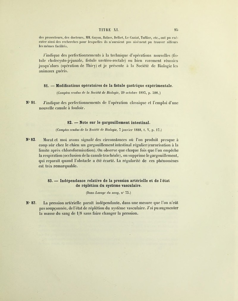 des prosecleurs, des docteurs, MM. Guyon, Balzer, Delbet, Le Cuziat, Tuffier, etc., ont pu exé- cuter ainsi des recherches pour lesquelles ils n’auraient pas aisément pu (rouver ailleurs les mêmes facilités. .l’indique des perfectionnements à la technique d’opérations nouvelles (fis- tule eholecysto-jejunale, fistule uretéro-rectale) ou bien rarement réussies jusqu’alors (opération de Thiry) et je présente à la Société de Biologie les animaux guéris. 81. — Modifications opératoires de la fistule gastrique expérimentale. (Comptes rendus de la Société de Biologie, 29 octobre 1893, p. 598.) N'1 81. J’indique des perfectionnements de l’opération classique et l’emploi d’une nouvelle canule à fouloir. 82. — Note sur le gargouillement intestinal. (Comptes rendus de la Société de Biologie, 7 janvier 1888, t. V, p. 17.) N° 82. Morat et moi avons signalé des circonstances où l’on produit presque à coup sûr chez le chien un gargouillement intestinal régulier (curarisation à la limite après chloroformisation). On observe que chaque fois que l’on empêche la respiration (occlusion de la canule trachéale), on supprime le gargouillement, qui réparait quand l’obstacle a été écarté. La régularité de ces phénomènes est très remarquable. 83. — Indépendance relative de la pression artérielle et de l’état de réplétion du système vasculaire. (Dans Lavage du sang, n 73.) N 83. La pression artérielle paraît indépendante, dans une mesure que l’on n’eût pas soupçonnée, de l’état de réplétion du système vasculaire. J’ai pu augmenter la masse du sang de 1/8 sans faire changer la pression.