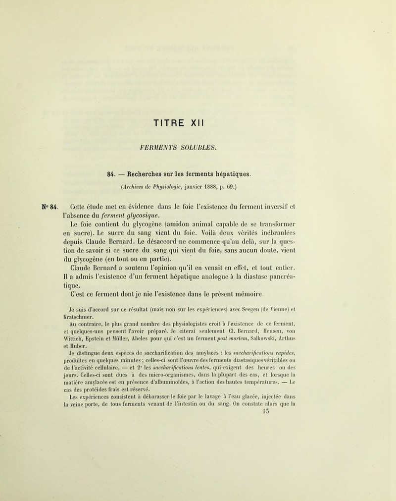 FERMENTS SOLUBLES. 84. — Recherches sur les ferments hépatiques. (.Archives de Physiologie, janvier 1888, p. 69.) N° 84. Cette étude met en évidence dans le foie l’existence du ferment inversif et l’absence du ferment glijcosique. Ce foie contient du glycogène (amidon animal capable de se transformer en sucre). Le sucre du sang vient du foie. Voilà deux vérités inébranlées depuis Claude Bernard. Le désaccord ne commence qu’au delà, sur la ques- tion de savoir si ce sucre du sang qui vient du foie, sans aucun doute, vient du glycogène (en tout ou en partie). Claude Bernard a soutenu l’opinion qu’il en venait en effet, et tout entier. Il a admis l’exislence d’un ferment hépatique analogue à la diastase pancréa- tique. C’est ce ferment dont je nie l’existence dans le présent mémoire Je suis d’accord sur ce résultat (mais non sur les expériences) avec Seegen (de Vienne) et Kratschmer. Au contraire, le plus grand nombre des physiologistes croit à l’existence de ce ferment, et quelques-uns pensent l’avoir préparé. Je citerai seulement Cl. Bernard, Hensen, von Wittich, Epstein et Müller, Abeles pour qui c’est un ferment post mortem, Salkowski, Artlius et Iluber. Je distingue deux espèces de saccharification des amylacés : les saccharifications rapides, produites en quelques minutes; celles-ci sont l’œuvre des ferments diastasiques véritables ou de l’activité cellulaire, — et 2° les saccharifications lentes, qui exigent des heures ou des jours. Celles-ci sont dues à des micro-organismes, dans la plupart des cas, et lorsque la matière amylacée est en présence d’albuminoïdes, à l’action des hautes températures. — Le cas des protéides frais est réservé. Les expériences consistent à débarasser le foie par le lavage à l’eau glacée, injectée dans la veine porte, de tous ferments venant de l’intestin ou du sang. On constate alors que la