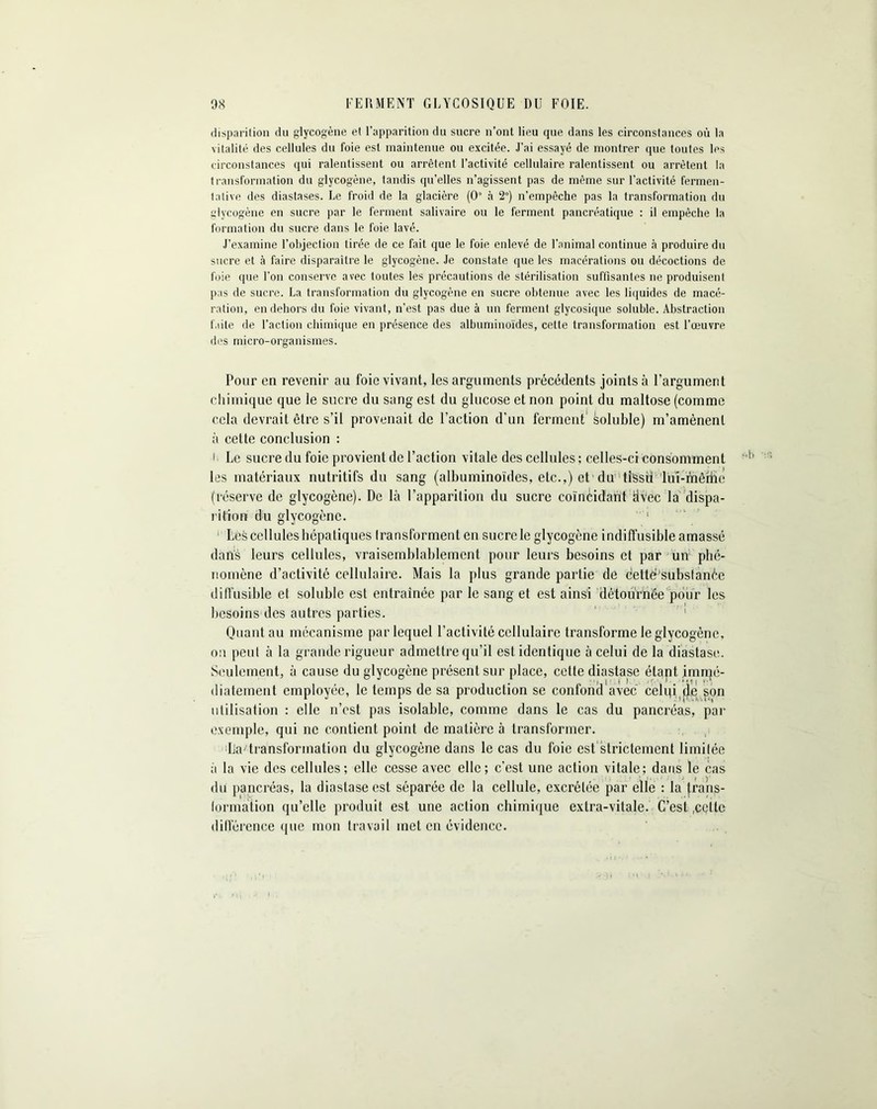 disparition du glycogène et l’apparition du sucre n’ont lieu que dans les circonstances où la vitalité des cellules du foie est maintenue ou excitée. J’ai essayé de montrer que toutes les circonstances qui ralentissent ou arrêtent l’activité cellulaire ralentissent ou arrêtent la transformation du glycogène, tandis qu’elles n’agissent pas de même sur l’activité fermen- tative des diastases. Le froid de la glacière (0“ à 2°) n’empêche pas la transformation du glycogène en sucre par le ferment salivaire ou le ferment pancréatique : il empêche la formation du sucre dans le foie lavé. J'examine l’objection tirée de ce fait que le foie enlevé de l’animal continue à produire du sucre et à faire disparaitre le glycogène. Je constate que les macérations ou décoctions de foie que l’on conserve avec toutes les précautions de stérilisation suffisantes ne produisent pas de sucre. La transformation du glycogène en sucre obtenue avec les liquides de macé- ration, en dehors du foie vivant, n’est pas due à un ferment glycosique soluble. Abstraction faite de l’action chimique en présence des albuminoïdes, cette transformation est l’œuvre des micro-organismes. Pour en revenir au foie vivant, les arguments précédents joints à l’argument chimique que le sucre du sang est du glucose et non point du maltose (comme cela devrait être s’il provenait de l’action d’un ferment soluble) m’amènent à cette conclusion : l Le sucre du foie provient de l’action vitale des cellules; celles-ci consomment les matériaux nutritifs du sang (albuminoïdes, etc.,) et du tissülu'i-mêrhe (réserve de glycogène). De là l’apparition du sucre coïncidant dVec la dispa- rition du glycogène. 1 Les cellules hépatiques Iransforment en sucre le glycogène indiffusible amassé dans leurs cellules, vraisemblablement pour leurs besoins et par un phé- nomène d’activité cellulaire. Mais la plus grande partie de dettèPsubsfànèe diffusible et soluble est entraînée par le sang et est ainsi détournée pour les besoins des autres parties. Quant au mécanisme par lequel l’activité cellulaire transforme le glycogène, on peut à la grande rigueur admettre qu’il est identique à celui de la diastase. Seulement, à cause du glycogène présent sur place, cette diastase étant immé- diatement employée, le temps de sa production se confond avec celqi de son utilisation ; elle n’est pas isolable, comme dans le cas du pancréas, par exemple, qui ne contient point de matière à transformer. ^'■transformation du glycogène dans le cas du foie est strictement limitée à la vie des cellules; elle cesse avec elle; c’est une action vitale; dans le cas du pancréas, la diastase est séparée de la cellule, excrétée par elle : la trans- formation qu’elle produit est une action chimique extra-vitale. C’est .celte différence que mon travail met en évidence.