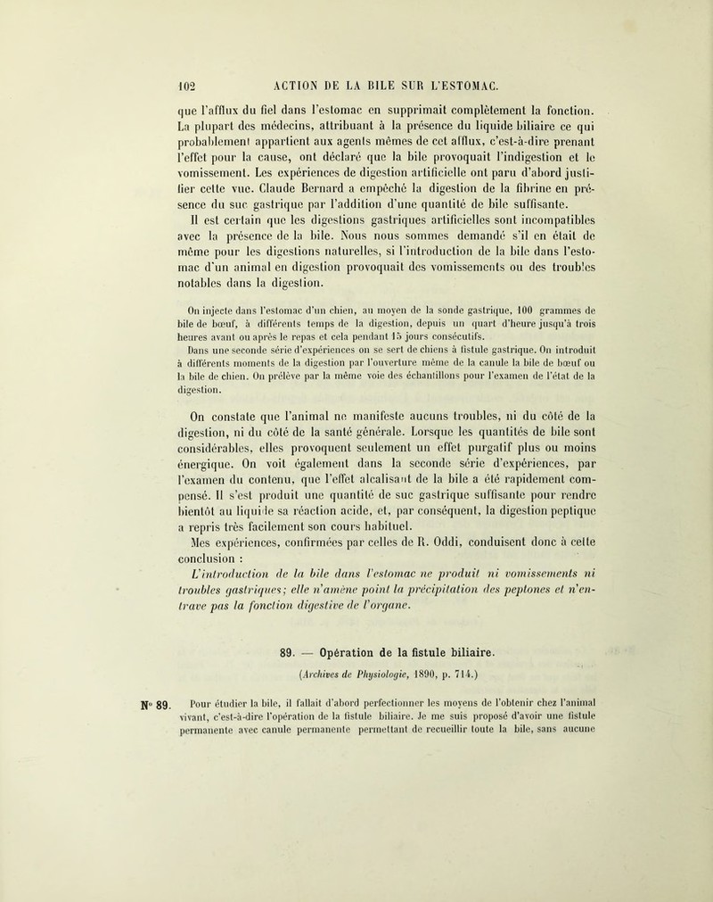 que l’afflux du fiel dans l’estomac en supprimait complètement la fonction. La plupart des médecins, attribuant à la présence du liquide biliaire ce qui probablement appartient aux agents mêmes de cet afflux, c’est-à-dire prenant l’effet pour la cause, ont déclaré que la bile provoquait l’indigestion et le vomissement. Les expériences de digestion artificielle ont paru d’abord jusli- lier cette vue. Claude Bernard a empêché la digestion de la fibrine en pré- sence du suc gastrique par l’addition d’une quantité de bile suffisante. Il est certain que les digestions gastriques artificielles sont incompatibles avec la présence de la bile. Nous nous sommes demandé s’il en était de même pour les digestions naturelles, si l’introduction de la bile dans l’esto- mac. d'un animal en digestion provoquait des vomissements ou des troubles notables dans la digestion. On injecte dans l’estomac d’un chien, au moyen de la sonde gastrique, 100 grammes de bile de bœuf, à différents temps de la digestion, depuis un quart d’heure jusqu’à trois heures avant ou après le repas et cela pendant 15 jours consécutifs. Dans une seconde série d’expériences on se sert de chiens à fistule gastrique. On introduit à différents moments de la digestion par l’ouverture même de la canule la bile de bœuf ou la bile de chien. On prélève par la même voie des échantillons pour l’examen de l’état de la digestion. On constate que l’animal ne manifeste aucuns troubles, ni du côté de la digestion, ni du côté de la santé générale. Lorsque les quantités de bile sont considérables, elles provoquent seulement un effet purgatif plus ou moins énergique. On voit également dans la seconde série d’expériences, par l’examen du contenu, que l’effet alcalisaut de la bile a été rapidement com- pensé. Il s’est produit une quantité de suc gastrique suffisante pour rendre bientôt au liquide sa réaction acide, et, par conséquent, la digestion peptique a repris très facilement son cours habituel. Mes expériences, confirmées par celles de B. Oddi, conduisent donc à celte conclusion : Vintroduction de la bile dans l'estomac ne produit ni vomissements ni troubles gastriques; elle n amène point la précipitation des peptones et n en- trave pas la fonction digestive de l'organe. 89. — Opération de la fistule biliaire. (.Archives de Physiologie, 1890, p. 714.) Nü 89. Pour étudier la hile, il fallait d’abord perfectionner les moyens de l’obtenir chez l’animal vivant, c’est-à-dire l’opération de la fistule biliaire. Je me suis proposé d’avoir une fistule permanente avec canule permanente permettant de recueillir toute la bile, sans aucune