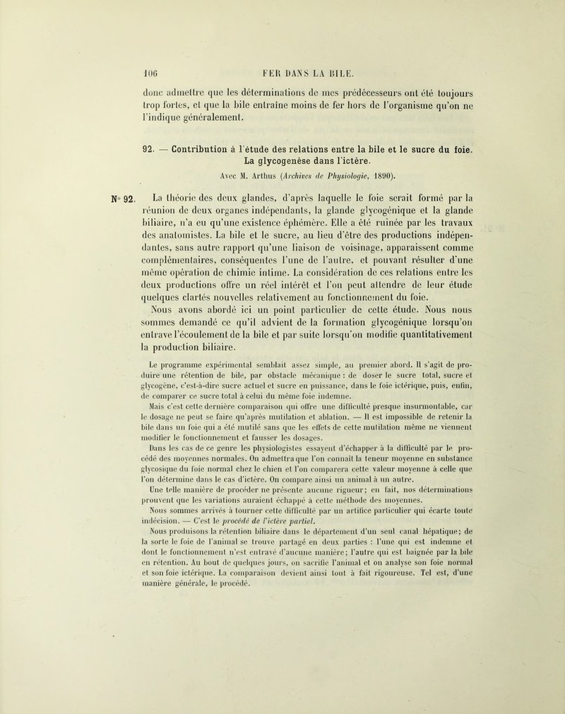 FED DAN S LA DILE. J (JG donc admettre que les déterminations de mes prédécesseurs ont été toujours trop fortes, et que la bile entraîne moins de fer hors de l’organisme qu’on ne l’indique généralement. 92. — Contribution à l'étude des relations entre la bile et le sucre du foie. La glycogenèse dans l'ictère. Avec M. Arthus (Archives de Physiologie, 1890). Nu 92. La théorie des deux glandes, d’après laquelle le foie serait formé par la réunion de deux organes indépendants, la glande glycogénique et la glande biliaire, n’a eu qu’une existence éphémère. Elle a été ruinée par les travaux des anatomistes. La bile et le sucre, au lieu d’être des productions indépen- dantes, sans autre rapport qu’une liaison de voisinage, apparaissent comme complémentaires, conséquentes l’une de l’autre, et pouvant résulter d’une même opération de chimie intime. La considération de ces relations entre les deux productions offre un réel intérêt et l’on peut attendre de leur étude quelques clartés nouvelles relativement au fonctionnement du foie. Nous avons abordé ici un point particulier de celte étude. Nous nous sommes demandé ce qu’il advient de la formation glycogénique lorsqu’on entrave l’écoulement de la bile et par suite lorsqu’on modifie quantitativement la production biliaire. Le programme expérimental semblait assez simple, au premier abord. 11 s’agit de pro- duire une rétention de bile, par obstacle mécanique : de doser le sucre total, sucre et glycogène, c’est-à-dire sucre actuel et sucre en puissance, dans le foie ictérique, puis, enfui, de comparer ce. sucre total à celui du même foie indemne. Mais c'est cette dernière comparaison qui otfre une difficulté presque insurmontable, car le dosage ne peut se faire qu’après mutilation et ablation. — Il est impossible de retenir la bile dans un foie qui a été mutilé sans que les effets de cette mutilation même ne viennent modifier le fonctionnement et fausser les dosages. Dans les cas de ce genre les physiologistes essayent d’échapper à la difficulté par le pro- cédé des moyennes normales. On admettra que l’on connaît la teneur moyenne en substance glycosique du foie normal chez le chien et l’on comparera celte valeur moyenne à celle que l’on détermine dans le cas d’ictère. On compare ainsi un animal à un autre. Une telle manière de procéder ne présente aucune rigueur; en fait, nos déterminations prouvent que les variations auraient échappé à cette méthode des moyennes. Nous sommes arrivés à tourner cette difficulté par un artifice particulier qui écarte toute indécision. — C’est le procédé de l'ictère partiel. Nous produisons la rétention biliaire dans le département d’un seul canal hépatique; de la sorte le foie de l’animal se trouve partagé en deux parties : l’une qui est indemne et dont le fonctionnement n’est entravé d’aucune manière; l’autre qui est baignée parla bile en rétention. Au bout de quelques jours, on sacrifie l’animal et on analyse son foie normal et son foie ictérique. La comparaison devient ainsi tout à fait rigoureuse. Tel est, d’une manière générale, le procédé.