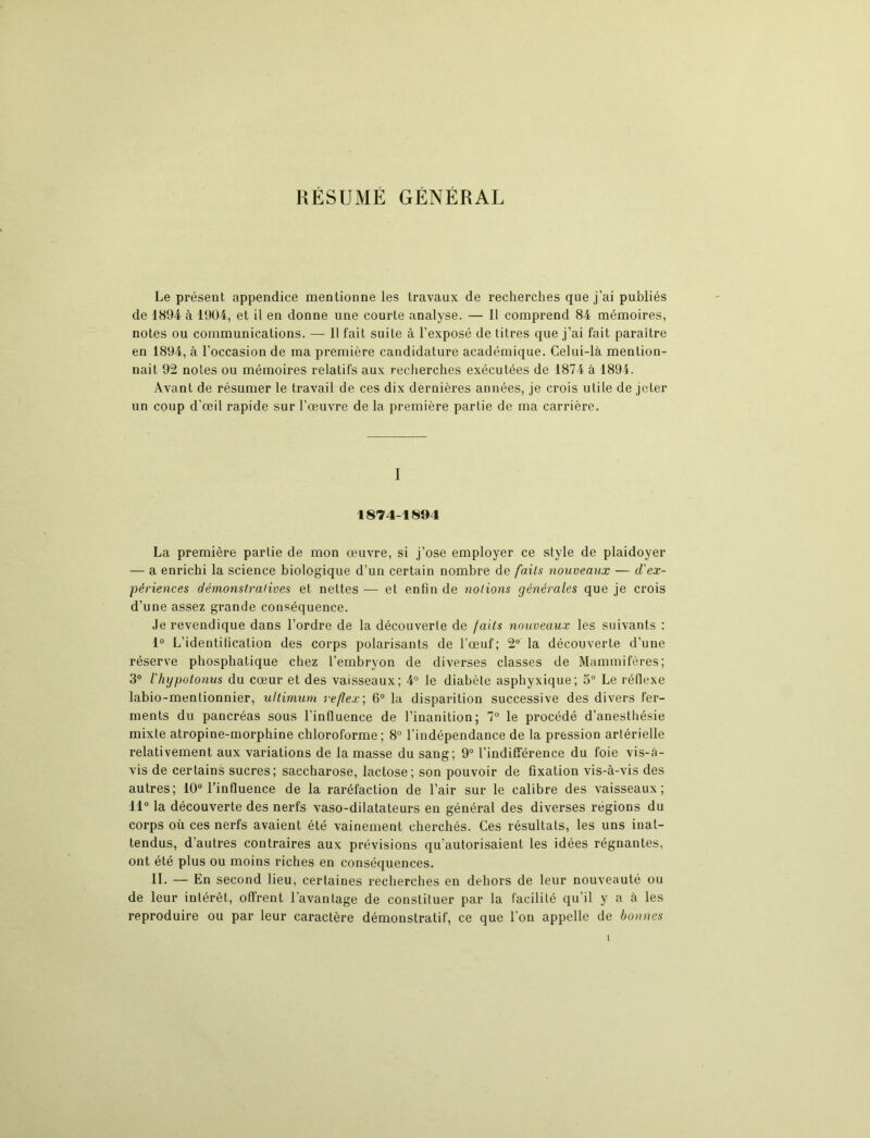 RÉSUMÉ GÉNÉRAL Le présent appendice mentionne les travaux de recherches que j'ai publiés de 1894 à 1904, et il en donne une courte analyse. — Il comprend 84 mémoires, notes ou communications. — Il fait suite à l’exposé de litres que j’ai fait paraître en 1894, à l’occasion de ma première candidature académique. Celui-là mention- nait 92 notes ou mémoires relatifs aux recherches exécutées de 1874 à 1894. Avant de résumer le travail de ces dix dernières années, je crois utile de jeter un coup d'œil rapide sur l’œuvre de la première partie de ma carrière. I 1874-1894 La première partie de mon œuvre, si j’ose employer ce style de plaidoyer — a enrichi la science biologique d’un certain nombre de faits nouveaux — d'ex- périences démonstratives et nettes — et enfin de notions générales que je crois d’une assez grande conséquence. Je revendique dans l’ordre de la découverle de faits nouveaux les suivants : 1° L’identification des corps polarisants de l’œuf; 2° la découverte d’une réserve phosphatique chez l’embryon de diverses classes de Mammifères; 3° ihypotonus du cœur et des vaisseaux; 4° le diabète asphyxique; 5° Le réflexe labio-menlionnier, ultimum reflex; 6° la disparition successive des divers fer- ments du pancréas sous l’influence de l’inanition; 7° le procédé d’anesthésie mixte atropine-morphine chloroforme; 8° l’indépendance de la pression artérielle relativement aux variations de la masse du sang; 9° l’indifférence du foie vis-à- vis de certains sucres; saccharose, lactose; son pouvoir de fixation vis-à-vis des autres; 10° l’influence de la raréfaction de l’air sur le calibre des vaisseaux; 11° la découverte des nerfs vaso-dilatateurs en général des diverses régions du corps où ces nerfs avaient été vainement cherchés. Ces résultats, les uns inat- tendus, d’autres contraires aux prévisions qu’autorisaient les idées régnantes, ont été plus ou moins riches en conséquences. II. — En second lieu, certaines recherches en dehors de leur nouveauté ou de leur intérêt, offrent l’avantage de constituer par la facilité qu’il y a à les reproduire ou par leur caractère démonstratif, ce que l’on appelle de bonnes