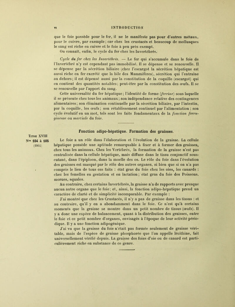 Titre XVIII N°* 104 à 105 (1901) ti INTRODUCTION que le foie possède pour le fer, il ne le manifeste pas pour d’autres métaux, pour le cuivre, par exemple ; car chez les crustacés et beaucoup de mollusques le sang est riche en cuivre et le foie à peu près exempt. On connaît, enfin, le cycle du fer chez les Invertébrés. Cycle du fer chez les Invertébrés. — Le fer qui s’accumule dans le foie de l'invertébré n’y est cependant pas immobilisé. Il se dépense et se renouvelle. Il se dépense par la sécrétion biliaire (chez l’escargot la sécrétion hépatique est aussi riche en fer excrété que la bile des Mammifères), sécrétion qui l’entraîne au dehors; il est dépensé aussi parla constitution de la coquille (escargot) qui en contient des quantités notables; peut-être parla constitution des œufs. Il se se renouvelle par l’apport du sang. Cette universalité du fer hépatique; l’identité de forme (ferrine) sous laquelle il se présente chez tous les animaux; son indépendance relative des contingences alimentaires; son élimination continuelle par la sécrétion biliaire, par l’intestin, par la coquille, les œufs; son rétablissement continuel par l’alimentation ; son cycle évolutif en un mot, tels sont les faits fondamentaux de la fonction ferru- gineuse ou martiale du foie. Fonction adipo-hépatique. Formation des graisses. Le foie a un rôle dans l’élaboration et l’évolution de la graisse. La cellule hépatique possède une aptitude remarquable à fixer et à former des graisses, chez tous les animaux. Chez les Vertébrés, la formation de la graisse n’est pas centralisée dans la cellule hépatique, mais diffuse dans le tissu conjonctif sous- cutané, dans l’épiploon, dans la moelle des os. Le rôle du foie dans l’évolution des graisses est masqué par le rôle des autres organes, si bien que si on n’a pas compris le lien de tous ces faits : état gras du foie chez les oies, les canards : chez les femelles en gestation et en lactation; état gras du foie des Poissons, morues, squales. Au contraire, chez certains Invertébrés, la graisse n’a de rapports avec presque aucun autre organe que le foie; et, ainsi, la fonction adipo-hépatique prend un caractère de clarté et de simplicité incomparable. Par exemple : J’ai montré que chez les Crustacés, il n’y a pas de graisse dans les tissus : et au contraire, qu’il y en a abondamment dans le foie. Ce n’est qu’à certains moments que la graisse se montre dans un petit nombre de tissus (œufs). Il y a donc une espèce de balancement, quant à la distribution des graisses, entre le foie et ce petit nombre d’organes, envisagés à l’époque de leur activité pério- dique. Il y a une fonction adipogénique. J’ai vu que la graisse du foie n’était pas formée seulement de graisse véri- table, mais de l’espèce de graisse phosphorée que l’on appelle lécithine, fait universellement vérifié depuis. La graisse des foies d’oie ou de canard est parti- culièrement riche en substance de ce genre.