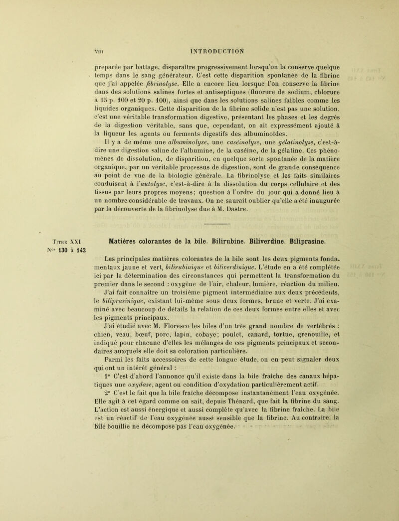 préparée par battage, disparaître progressivement lorsqu’on la conserve quelque temps dans le sang générateur. C’est cette disparition spontanée de la fibrine que j’ai appelée fibrinolyse. Elle a encore lieu lorsque l’on conserve la fibrine dans des solutions salines fortes et antiseptiques (fluorure de sodium, chlorure à 15 p. 100 et 20 p. 100), ainsi que dans les solutions salines faibles comme les liquides organiques. Cette disparition de la fibrine solide n’est pas une solution, c’est une véritable transformation digestive, présentant les phases et les degrés de la digestion véritable, sans que, cependant, on ait expressément ajouté à la liqueur les agents ou ferments digestifs des albuminoïdes. Il y a de même une albuminolyse, une caséinolyse, une gélatinolyse, c’est-à- dire une digestion saline de l’albumine, de la caséine, de la gélatine. Ces phéno- mènes de dissolution, de disparition, en quelque sorte spontanée de la matière organique, par un véritable processus de digestion, sont de grande conséquence au point de vue de la biologie générale. La fibrinolyse et les faits similaires conduisent à Yautolyse, c’est-à-dire à la dissolution du corps cellulaire et des tissus par leurs propres moyens; question à l’ordre du jour qui a donné lieu à un nombre considérable de travaux. On ne saurait oublier qu’elle a été inaugurée par la découverte de la fibrinolyse due à M. Dastre. Titre XXI Matières colorantes de la bile. Bilirubine. Biliverdine. Biliprasine. Nos 130 à 142 Les principales matières colorantes de la bile sont les deux pigments fonda- mentaux jaune et vert, bilirubinique et biliverclinique. L’étude en a été complétée ici par la détermination des circonstances qui permettent la transformation du premier dans le second : oxygène de l’air, chaleur, lumière, réaction du milieu. J’ai fait connaître un troisième pigment intermédiaire aux deux précédents, le biliprasinique, existant lui-même sous deux formes, brune et verte. J’ai exa- miné avec beaucoup de détails la relation de ces deux formes entre elles et avec les pigments principaux. J’ai étudié avec M. Floresco les biles d’un très grand nombre de vertébrés : chien, veau, bœuf, porc, lapin, cobaye; poulet, canard, tortue, grenouille, et indiqué pour chacune d’elles les mélanges de ces pigments principaux et secon- daires auxquels elle doit sa coloration particulière. Parmi les faits accessoires de cette longue élude, on en peut signaler deux qui ont un intérêt général : 1° C’est d’abord l’annonce qu’il existe dans la bile fraîche des canaux hépa- tiques une oxydase, agent ou condition d’oxydation particulièrement actif. 2° C’est le fait que la bile fraîche décompose instantanément l’eau oxygénée. Elle agit à cet égard comme on sait, depuis Thénard, que fait la fibrine du sang. L’action est aussi énergique et aussi complète qu’avec la fibrine fraîche. La bile est un réactif de l’eau oxygénée aussi sensible que la fibrine. Au contraire, la bile bouillie ne décompose pas l’eau oxygénée.