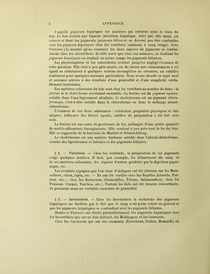 J'appelle pigments hépatiques les matières qui colorent ainsi le tissu du foie. Le foie sécrète une liqueur (sécrétion hépatique, bile) qui, elle aussi, est colorée et dont les pigments (pigments biliaires) ne doivent pas être confondus avec les pigments hépatiques chez les vertébrés (animaux à sang rouge). Avec Floresco j’ai montré qu’au contraire les deux espèces de pigments se confon- daient chez les invertébrés, de telle sorte que chez ces animaux, en étudiant les pigments hépatiques on étudiait en même temps les pigments biliaires. Les physiologistes et les naturalistes avaient jusqu’ici négligé l’examen de cette question. Elle était à peu près neuve, ou du moins nos connaissances à cet égard se réduisaient à quelques notions incomplètes ou erronées, ou valables seulement pour quelques animaux particuliers. Nous avons abordé ce sujet neuf et sommes arrivés à des résultats d’une généralité et d’une simplicité vérita- blement inattendus. Ces matières colorantes du foie sont chez les vertébrés au nombre de deux : la ferrine et le clioléchrome coexistant ensemble. La ferrine est d'n pigment aqueux, soluble dans l’eau légèrement alcalisée; le choléchrome est un pigment chloro- formique, c’est-à-dire soluble dans le chloroforme ou dans le mélange alcool- chloroforme. L’examen de ces deux substances : extraction, propriétés physiques et chi- miques, influence des divers agents, artifice de préparation a été fait avec soin. La ferrine est une sorte de protéosate de fer, mélangée d’une petite quantité de nucléo-albumines ferrugineuses. Elle contient à peu près tout le fer du foie. Elle se rapproche de la ferratine de Marfori et Schmiedeberg. Le choléchrome est une matière huileuse soluble dans l’alcool-chloroforme, voisine des lipochromes et lutéines et des pigments biliaires. § 1. — Vertébrés. — Chez les vertébrés, la préparation de ces pigments exige quelques artifices. Il faut, par exemple, les débarrasser du sang et de ses matières colorantes, les séparer d’autres produits parla digestion papaï- nique, etc. Les résultats typiques que l’on vient d’indiquer ont été obtenus sur les Mam- mifères, chien, lapin, etc. — Ils ont été vérifiés chez les Reptiles (Lézards, Tor- tues, etc.); chez les Batraciens (Grenouilles, Tritons, Salamandres), chez les Poissons (Carpes, Tanches, etc.). Partout les faits ont été trouvés concordants, ils prennent aussi un véritable caractère de généralité. § 2. — Invertébrés. — Chez les Invertébrés la recherche des pigments hépatiques est facilitée par le fait que le sang n’est point coloré en général et que les pigments hépatiques se confondent avec les pigments biliaires. Dastre et Floresco ont étudié particulièrement les pigments hépatiques chez les Invertébrés qui ont un foie distinct, les Mollusques et les Crustacés. Chez les Crustacés qui ont été examinés (Écrevisses, Crabes, Homards) on