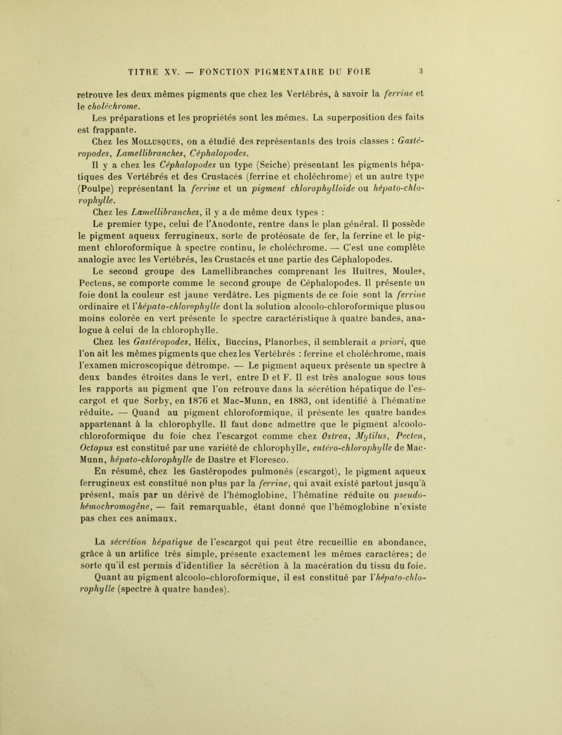 retrouve les deux mêmes pigments que chez les Vertébrés, à savoir la ferrine et le choléchrome. Les préparations et les propriétés sont les mêmes. La superposition des faits est frappante. Chez les Mollusques, on a étudié des représentants des trois classes : Gasté- ropodes, Lamellibranches, Céphalopodes. Il y a chez les Céphalopodes un type (Seiche) présentant les pigments hépa- tiques des Vertébrés et des Crustacés (ferrine et choléchrome) et un autre type (Poulpe) représentant la ferrine et un pigment chlorophylloïde ou hépato-chlo- rophylle. Chez les Lamellibranches, il y a de même deux types : Le premier type, celui de l’Anodonte, rentre dans le plan général. Il possède le pigment aqueux ferrugineux, sorte de protéosate de fer, la ferrine et le pig- ment chloroformique à spectre continu, le choléchrome. — C’est une complète analogie avec les Vertébrés, les Crustacés et une partie des Céphalopodes. Le second groupe des Lamellibranches comprenant les Huîtres, Moules, Pectens, se comporte comme le second groupe de Céphalopodes. Il présente un foie dont la couleur est jaune verdâtre. Les pigments de ce foie sont la ferrine ordinaire et Fhépato-chlorophylle dont la solution alcoolo-chloroformique plusou moins colorée en vert présente le spectre caractéristique à quatre bandes, ana- logue à celui de la chlorophylle. Chez les Gastéropodes, Hélix, Buccins, Planorbes, il semblerait a priori, que l’on ait les mêmes pigments que chez les Vertébrés : ferrine et choléchrome, mais l’examen microscopique détrompe. — Le pigment aqueux présente un spectre à deux bandes étroites dans le vert, entre D et F. Il est très analogue sous tous les rapports au pigment que l’on retrouve dans la sécrétion hépatique de l’es- cargot et que Sorby, en 1876 et Mac-Munn, en 1883, ont identifié à l’hématine réduite. — Quand au pigment chloroformique, il présente les quatre bandes appartenant à la chlorophylle. Il faut donc admettre que le pigment alcoolo- chloroformique du foie chez l’escargot comme chez Ostrea, Mylilus, Pecten, Octopus est constitué par une variété de chlorophylle, entéro-chlorophylle de Mac- Munn, hépato-chlorophylle de Uastre et Floresco. En résumé, chez les Gastéropodes pulmonés (escargot), le pigment aqueux ferrugineux est constitué non plus par la ferrine, qui avait existé partout jusqu'à présent, mais par un dérivé de l’hémoglobine, l’hématine réduite ou pseudo- hémochromogène, — fait remarquable, étant donné que l’hémoglobine n’existe pas chez ces animaux. La sécrétion hépatique de l’escargot qui peut être recueillie en abondance, grâce à un artifice très simple, présente exactement les mêmes caractères; de sorte qu’il est permis d’identifier la sécrétion à la macération du tissu du foie. Quant au pigment alcoolo-chloroformique, il est constitué par l'hépato-chlo- rophylle (spectre à quatre bandes).