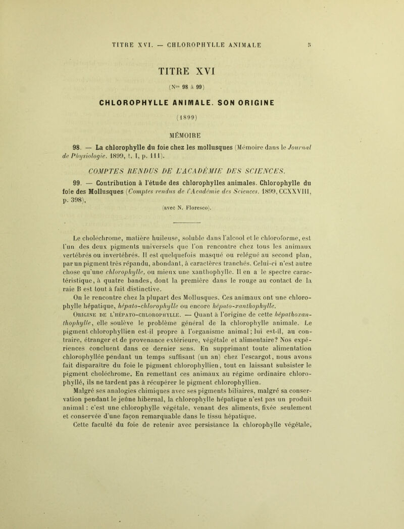 TITRE XVI (Nos 98 à 99) CHLOROPHYLLE ANIMALE. SON ORIGINE (1899) MÉMOIRE 98. — La chlorophylle du foie chez les mollusques (Mémoire dans le Journal de Physiologie. 1899, t. 1, p. 111). COMPTES RENDUS DE EACADÉMIE DES SCIENCES. 99. — Contribution à l’étude des chlorophylles animales. Chlorophylle du foie des Mollusques (Comptes rendus de l'Académie des Sciences. 1899, CCXXVIII, p. 398), (avec N. Floresco). Le choléchrome, matière huileuse, soluble dans l'alcool et le chloroforme, est l’un des deux pigments universels que l’on rencontre chez tous les animaux vertébrés ou invertébrés. Il est quelquefois masqué ou relégué au second plan, par un pigment très répandu, abondant, à caractères tranchés. Celui-ci n’est autre chose qu’une chlorophylle, ou mieux une xanthophylle. Il en a le spectre carac- téristique, à quatre bandes, dont la première dans le rouge au contact de la raie B est tout à fait distinctive. On le rencontre chez la plupart des Mollusques. Ces animaux ont une chloro- phylle hépatique, hépalo-chlorophylle ou encore hépulo-xanthophylle. Origine de l’iiépato-culorophylle. — Quant à l’origine de cette hêpalhoxan- thophylle, elle soulève le problème général de la chlorophylle animale. Le pigment chlorophyllien est-il propre à l’organisme animal; lui est-il, au con- traire, étranger et de provenance extérieure, végétale et alimentaire? Nos expé- riences concluent dans ce dernier sens. En supprimant toute alimentation chlorophyllée pendant un temps suffisant (un an) chez l’escargot, nous avons fait disparaître du foie le pigment chlorophyllien, tout en laissant subsister le pigment choléchrome. En remettant ces animaux au régime ordinaire chloro- phylle, ils ne tardent pas à récupérer le pigment chlorophyllien. Malgré ses analogies chimiques avec ses pigments biliaires, malgré sa conser- vation pendant le jeûne hibernal, la chlorophylle hépatique n’est pas un produit animal : c’est une chlorophylle végétale, venant des aliments, fixée seulement et conservée d’une façon remarquable dans le tissu hépatique. Cette faculté du foie de retenir avec persistance la chlorophylle végétale,