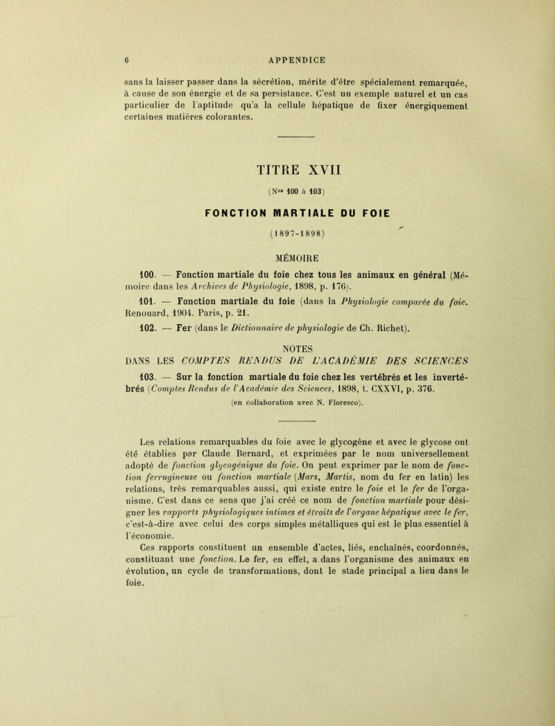 sans la laisser passer dans la sécrétion, mérite d’être spécialement remarquée, à cause de son énergie et de sa persistance. C’est un exemple naturel et un cas particulier de l'aptitude qu’a la cellule hépatique de fixer énergiquement certaines matières colorantes. TITRE XVII (N«» 100 à 103) FONCTION MARTIALE DU FOIE (1897-1898) MÉMOIRE 100. — Fonction martiale du foie chez tous les animaux en général (Mé- moire dans les Archives de Physiologie, 1898, p. 176). 101. — Fonction martiale du foie (dans la Physiologie comparée du foie. Renouard, 1904. Paris, p. 21. 102. — Fer (dans le Dictionnaire de physiologie de Ch. Richet). NOTES DANS LES COMPTES RENDUS DE EACADÊMIE DES SCIENCES 103. — Sur la fonction martiale du foie chez les vertébrés et les inverté- brés [Comptes Rendus de l'Académie des Sciences, 1898, t. CXXVI, p. 376. (en collaboration avec N. Floresco). Les relations remarquables du foie avec le glycogène et avec le glycose ont été établies par Claude Bernard, et exprimées par le nom universellement adopté de fonction glycogénique du foie. On peut exprimer par le nom de fonc- tion ferrugineuse ou fonction martiale [Mars, Marlis, nom du fer en latin) les relations, très remarquables aussi, qui existe entre le foie et le fer de l’orga- nisme. C’est dans ce sens que j’ai créé ce nom de fonction martiale pour dési- gner les rapports physiologiques intimes et étroits de l’organe hépatique avec le fer, c’est-à-dire avec celui des corps simples métalliques qui est le plus essentiel à l’économie. Ces rapports constituent un ensemble d’actes, liés, enchaînés, coordonnés, constituant une fonction. Le fer, en effet, a dans l’organisme des animaux en évolution, un cycle de transformations, dont le stade principal a lieu dans le foie.