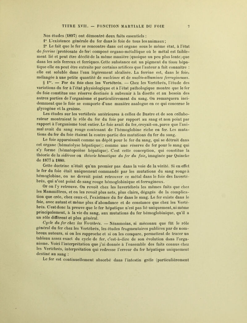 Nos études (1897) ont démontré deux faits essentiels : 1° L’existence générale du fer dans le foie de tous les animaux ; 2° Le fait que le fer se rencontre dans cet organe sous le même état, à l’état de ferrine (protéosate de fer) composé organo-métallique où le métal est faible- ment lié et peut être décéléde la même manière (quoique un peu plus lente) que dans les sels ferreux et ferriques. Cette substance est un pigment du tissu hépa- tique elle en peut être extraite par certains artifices que l’auteur a fait connaître : elle est soluble dans l’eau légèrement alcalisée. La ferrine est, dans le foie, mélangée à une petite quantité de nucléines et de nucléo-albumines ferrugineuses. § 1er. — Fer du foie chez les Vertébrés. — Chez les Vertébrés, l’étude des variations du fer à l’état physiologique et à l’état pathologique montre que le fer du foie constitue une réserve destinée à subvenir à la disette et au besoin des autres parties de l’organisme et particulièrement du sang. On remarquera inci- demment que le foie se comporte d’une manière analogue en ce qui concerne le glycogène et la graisse. Les études sur les vertébrés antérieures à celles de Dastre et de son collabo- rateur montraient le rôle du fer du foie par rapport au sang et non point par rapport à l’organisme tout entier.Le foie avait du fer, croyait-on,parce que l’ani- mal avait du sang rouge contenant de l’hémoglobine riche en fer. Les muta- tions du fer du foie étaient la contre-partie des mutations du fer du sang. Le foie apparaissait comme un dépôt pour le fer du sang, qui se détruit dans cet organe (hématolyse hépatique); comme une réserve de fer pour le sang qui s’y forme (hématopoïèse hépatique). C’est cette conception, qui constitue la théorie de la sidérose ou théorie hématique du fer du foie, imaginée par Quincke de 1877 à 1880. Cette doctrine n’était qu’un premier pas dans la voie de la vérité. Si en effet le fer du foie était uniquement commandé par les mutations du sang rouge à hémoglobine, on ne devrait point retrouver ce métal dans le foie des Inverté- brés, qui n’ont point de sang rouge hémoglobinique et ferrugineux. Or on l’y retrouve. On revoit chez les Invertébrés les mêmes faits que chez les Mammifères, et on les revoit plus nets, plus clairs, dégagés de la complica- tion que crée, chez ceux-ci, l’existence du fer dans le sang. Le fer existe dans le foie, avec autant et même plus d’abondance et de constance que chez les Verté- brés. C’est donc la preuve que le fer hépatique n’est pas lié uniquement, ni même principalement, à la vie du sang, aux mutations du fer hémoglobinique, qu’il a un rôle différent et plus général. Cycle du fer chez les Vertébrés. —Néanmoins, si méconnu que fût le rôle général du fer chez les Vertébrés, les études fragmentaires publiées par de nom- breux auteurs, si on les rapproche et si on les compare, permettent de tracer un tableau assez exact du cycle de fer, c’est-à-dire de son évolution dans l’orga- nisme. Voici l’interprétation que j’ai donnée à l’ensemble des faits connus chez les Vertébrés, interprétation qui redresse l’erreur du fer hépatique uniquement destiné au sang : Le fer est continuellement absorbé dans l’intestin grêle (particulièrement