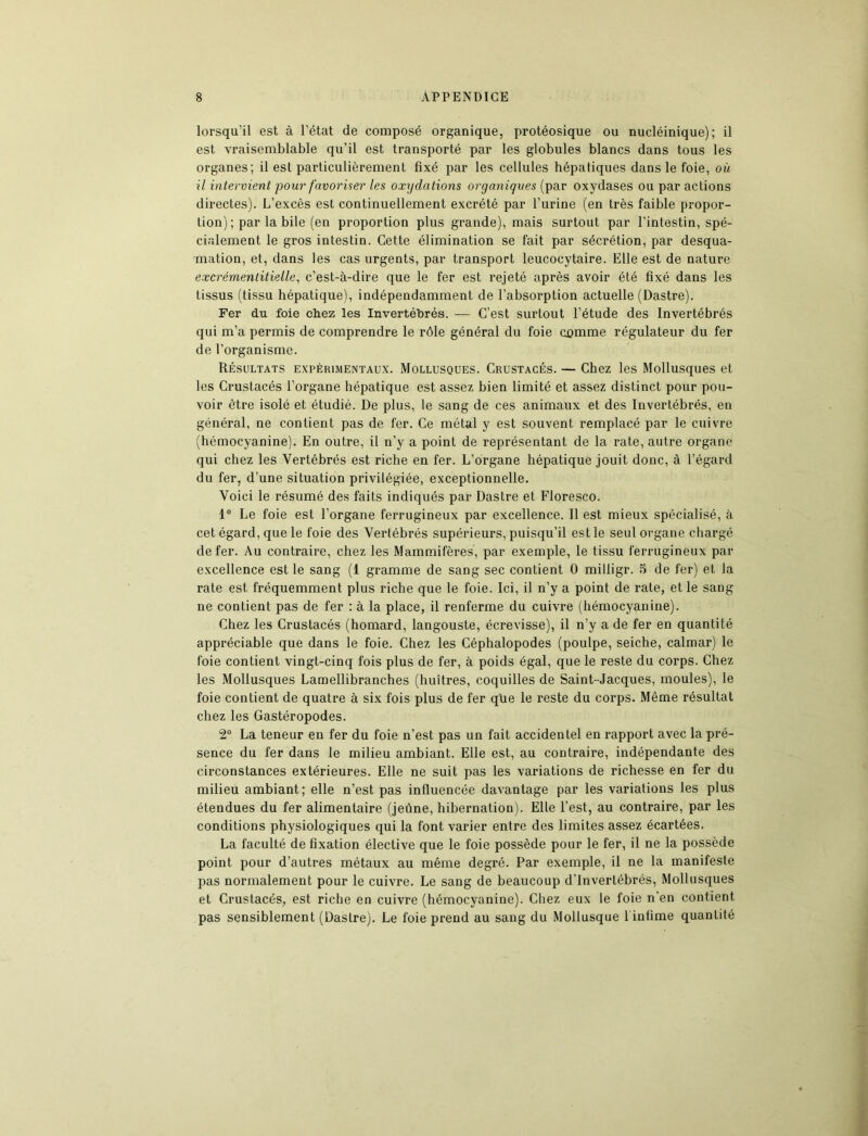 lorsqu’il est à l’état de composé organique, protéosique ou nucléinique) ; il est vraisemblable qu’il est transporté par les globules blancs dans tous les organes; il est particulièrement fixé par les cellules hépatiques dans le foie, où il intervient pour favoriser les oxydations organiques (par oxydases ou par actions directes). L’excès est continuellement excrété par l’urine (en très faible propor- tion) ; par la bile (en proportion plus grande), mais surtout par l’intestin, spé- cialement le gros intestin. Cette élimination se fait par sécrétion, par desqua- mation, et, dans les cas urgents, par transport leucocytaire. Elle est de nature excrémentitielle, c’est-à-dire que le fer est rejeté après avoir été fixé dans les tissus (tissu hépatique), indépendamment de l’absorption actuelle (Dastre). Fer du foie chez les Invertébrés. — C’est surtout l’étude des Invertébrés qui m’a permis de comprendre le rôle général du foie comme régulateur du fer de l’organisme. Résultats expérimentaux. Mollusques. Crustacés. — Chez les Mollusques et les Crustacés l’organe hépatique est assez bien limité et assez distinct pour pou- voir être isolé et étudié. De plus, le sang de ces animaux et des Invertébrés, en général, ne contient pas de fer. Ce métal y est souvent remplacé par le cuivre (hémocyanine). En outre, il n’y a point de représentant de la rate, autre organe qui chez les Vertébrés est riche en fer. L’organe hépatique jouit donc, à l’égard du fer, d’une situation privilégiée, exceptionnelle. Voici le résumé des faits indiqués par Dastre et Floresco. 1° Le foie est l’organe ferrugineux par excellence. 11 est mieux spécialisé, à cet égard, que le foie des Vertébrés supérieurs, puisqu’il est le seul organe chargé de fer. Au contraire, chez les Mammifères, par exemple, le tissu ferrugineux par excellence est le sang (1 gramme de sang sec contient 0 milligr. 5 de fer) et la rate est fréquemment plus riche que le foie. Ici, il n’y a point de rate, et le sang ne contient pas de fer : à la place, il renferme du cuivre (hémocyanine). Chez les Crustacés (homard, langouste, écrevisse), il n’y a de fer en quantité appréciable que dans le foie. Chez les Céphalopodes (poulpe, seiche, calmar) le foie contient vingt-cinq fois plus de fer, à poids égal, que le reste du corps. Chez les Mollusques Lamellibranches (huîtres, coquilles de Saint-Jacques, moules), le foie contient de quatre à six fois plus de fer que le reste du corps. Même résultat chez les Gastéropodes. 2° La teneur en fer du foie n’est pas un fait accidentel en rapport avec la pré- sence du fer dans le milieu ambiant. Elle est, au contraire, indépendante des circonstances extérieures. Elle ne suit pas les variations de richesse en fer du milieu ambiant; elle n’est pas influencée davantage par les variations les plus étendues du fer alimentaire (jeûne, hibernation). Elle l’est, au contraire, par les conditions physiologiques qui la font varier entre des limites assez écartées. La faculté de fixation élective que le foie possède pour le fer, il ne la possède point pour d’autres métaux au même degré. Par exemple, il ne la manifeste pas normalement pour le cuivre. Le sang de beaucoup d’invertébrés, Mollusques et Crustacés, est riche en cuivre (hémocyanine). Chez eux le foie n'en contient pas sensiblement (Dastre). Le foie prend au sang du Mollusque 1 infime quantité