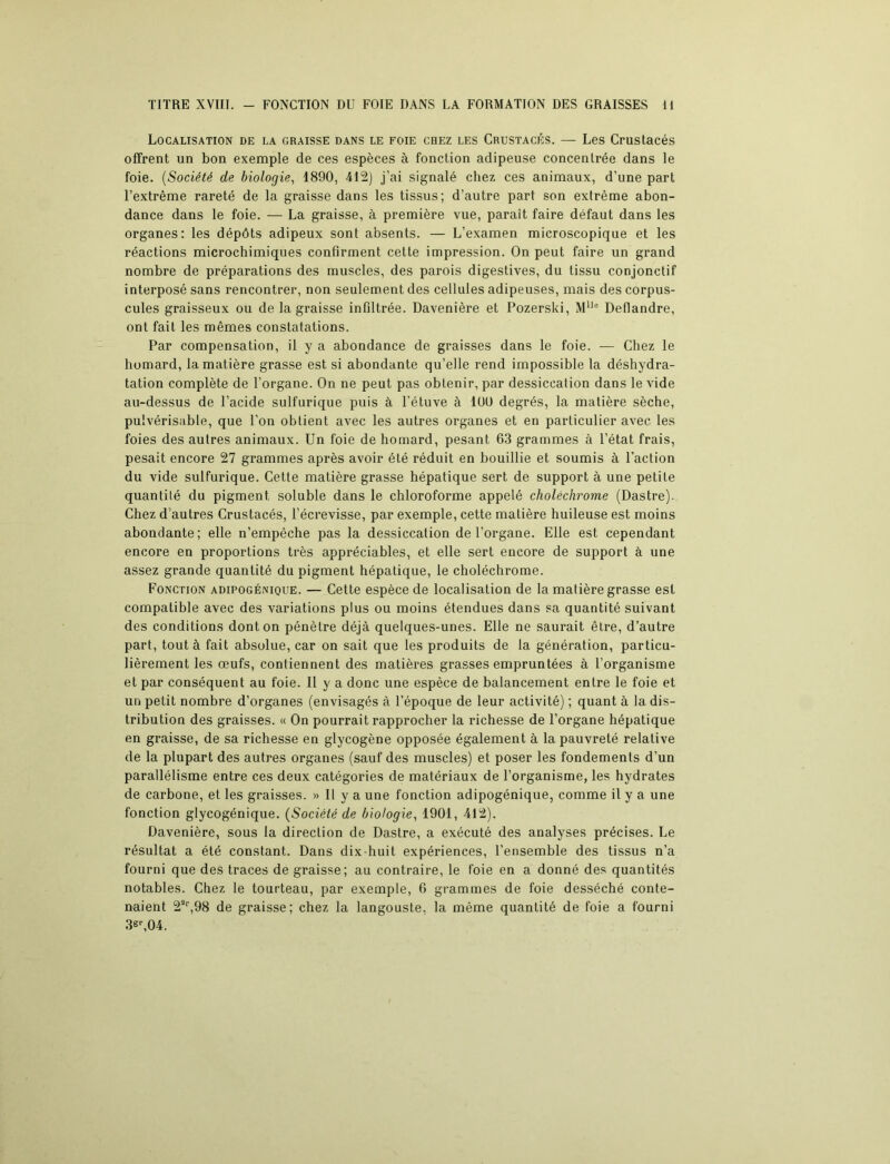 TITRE XVIII. - FONCTION DU FOIE DANS LA FORMATION DES GRAISSES H Localisation de la graisse dans le foie chez les Crustacés. — Les Crustacés offrent un bon exemple de ces espèces à fonction adipeuse concentrée dans le foie. (Société de biologie, 1890, 412) j’ai signalé chez ces animaux, d’une part l’extrême rareté de la graisse dans les tissus; d’autre part son extrême abon- dance dans le foie. — La graisse, à première vue, paraît faire défaut dans les organes: les dépôts adipeux sont absents. — L’examen microscopique et les réactions microchimiques confirment cette impression. On peut faire un grand nombre de préparations des muscles, des parois digestives, du tissu conjonctif interposé sans rencontrer, non seulement des cellules adipeuses, mais des corpus- cules graisseux ou de la graisse infiltrée. Davenière et Pozerski, MUo Deflandre, ont fait les mêmes constatations. Par compensation, il y a abondance de graisses dans le foie. — Chez le homard, la matière grasse est si abondante qu’elle rend impossible la déshydra- tation complète de l’organe. On ne peut pas obtenir, par dessiccation dans le vide au-dessus de l’acide sulfurique puis à l'étuve à 100 degrés, la matière sèche, pulvérisable, que l’on obtient avec les autres organes et en particulier avec les foies des autres animaux. Un foie de homard, pesant 63 grammes à l’état frais, pesait encore 27 grammes après avoir été réduit en bouillie et soumis à l’action du vide sulfurique. Cette matière grasse hépatique sert de support à une petite quantité du pigment soluble dans le chloroforme appelé choléchrome (Dastre). Chez d autres Crustacés, l’écrevisse, par exemple, cette matière huileuse est moins abondante; elle n’empêche pas la dessiccation de l’organe. Elle est cependant encore en proportions très appréciables, et elle sert encore de support à une assez grande quantité du pigment hépatique, le choléchrome. Fonction adipogénique. — Cette espèce de localisation de la matière grasse est compatible avec des variations plus ou moins étendues dans sa quantité suivant des conditions dont on pénètre déjà quelques-unes. Elle ne saurait être, d’autre part, tout à fait absolue, car on sait que les produits de la génération, particu- lièrement les œufs, contiennent des matières grasses empruntées à l’organisme et par conséquent au foie. Il y a donc une espèce de balancement entre le foie et un petit nombre d’organes (envisagés à l’époque de leur activité) ; quant à la dis- tribution des graisses. « On pourrait rapprocher la richesse de l’organe hépatique en graisse, de sa richesse en glycogène opposée également à la pauvreté relative de la plupart des autres organes (sauf des muscles) et poser les fondements d’un parallélisme entre ces deux catégories de matériaux de l’organisme, les hydrates de carbone, et les graisses. » Il y a une fonction adipogénique, comme il y a une fonction glycogénique. (Société de biologie, 1901, 412). Davenière, sous la direction de Dastre, a exécuté des analyses précises. Le résultat a été constant. Dans dix-huit expériences, l’ensemble des tissus n’a fourni que des traces de graisse; au contraire, le foie en a donné des quantités notables. Chez le tourteau, par exemple, 6 grammes de foie desséché conte- naient 2a‘,98 de graisse; chez la langouste, la même quantité de foie a fourni 3gr,04.