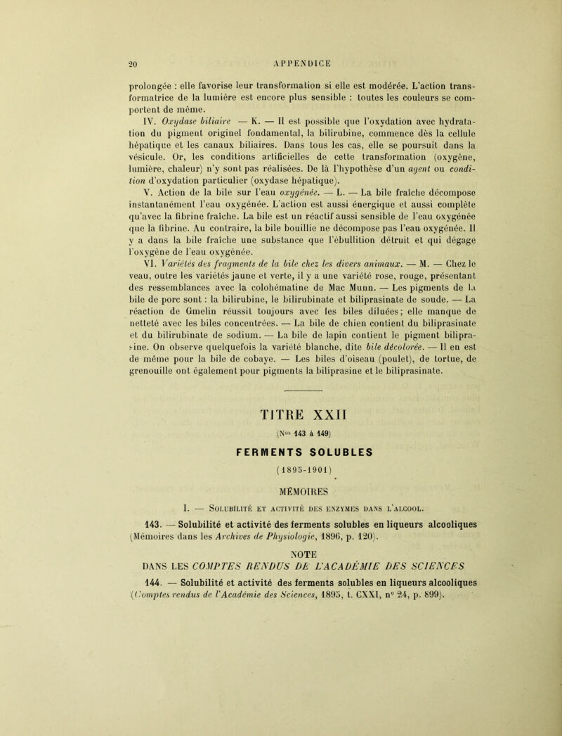 prolongée : elle favorise leur transformation si elle est modérée. L’action trans- formatrice de la lumière est encore plus sensible : toutes les couleurs se com- portent de même. IY. Oxydase biliaire — K. — Il est possible que l’oxydation avec hydrata- tion du pigment originel fondamental, la bilirubine, commence dès la cellule hépatique et les canaux biliaires. Dans tous les cas, elle se poursuit dans la vésicule. Or, les conditions artificielles de cette transformation (oxygène, lumière, chaleur) n’y sont pas réalisées. De là l’hypothèse d’un agent ou condi- tion d’oxydation particulier (oxydase hépatique). V. Action de la bile sur l’eau oxygénée. — L. — La bile fraîche décompose instantanément l’eau oxygénée. L'action est aussi énergique et aussi complète qu’avec la fibrine fraîche. La bile est un réactif aussi sensible de l’eau oxygénée que la fibrine. Au contraire, la bile bouillie ne décompose pas l’eau oxygénée. Il y a dans la bile fraîche une substance que l’ébullition détruit et qui dégage l’oxygène de l’eau oxygénée. VI. Variétés des fragments de la bile chez les divers animaux. — M. — Chez le veau, outre les variétés jaune et verte, il y a une variété rose, rouge, présentant des ressemblances avec la colohématine de Mac Munn. — Les pigments de la bile de porc sont : la bilirubine, le bilirubinate et biliprasinate de soude. — La réaction de Gmelin réussit toujours avec les biles diluées; elle manque de netteté avec les biles concentrées. — La bile de chien contient du biliprasinate et du bilirubinate de sodium. — La bile de lapin contient le pigment bilipra- !-ine. On observe quelquefois la variété blanche, dite bile décolorée. — 11 en est de même pour la bile de cobaye. — Les biles d’oiseau (poulet), de tortue, de grenouille ont également pour pigments la biliprasine et le biliprasinate. TJTRE XXII (N05 143 à 149) FERMENTS SOLUBLES (1895-1901) MÉMOIRES I. — Solubilité ut activité des enzymes dans l’alcool. 143. — Solubilité et activité des ferments solubles en liqueurs alcooliques (Mémoires dans les Archives de Physiologie, 1896, p. 120). NOTE DANS LES COMPTES RENDUS DE EACADÉMIE DES SCIENCES 144. — Solubilité et activité des ferments solubles en liqueurs alcooliques (Comptes rendus de l'Académie des Sciences, 1895, t. CXXl, n° 24, p. 899).