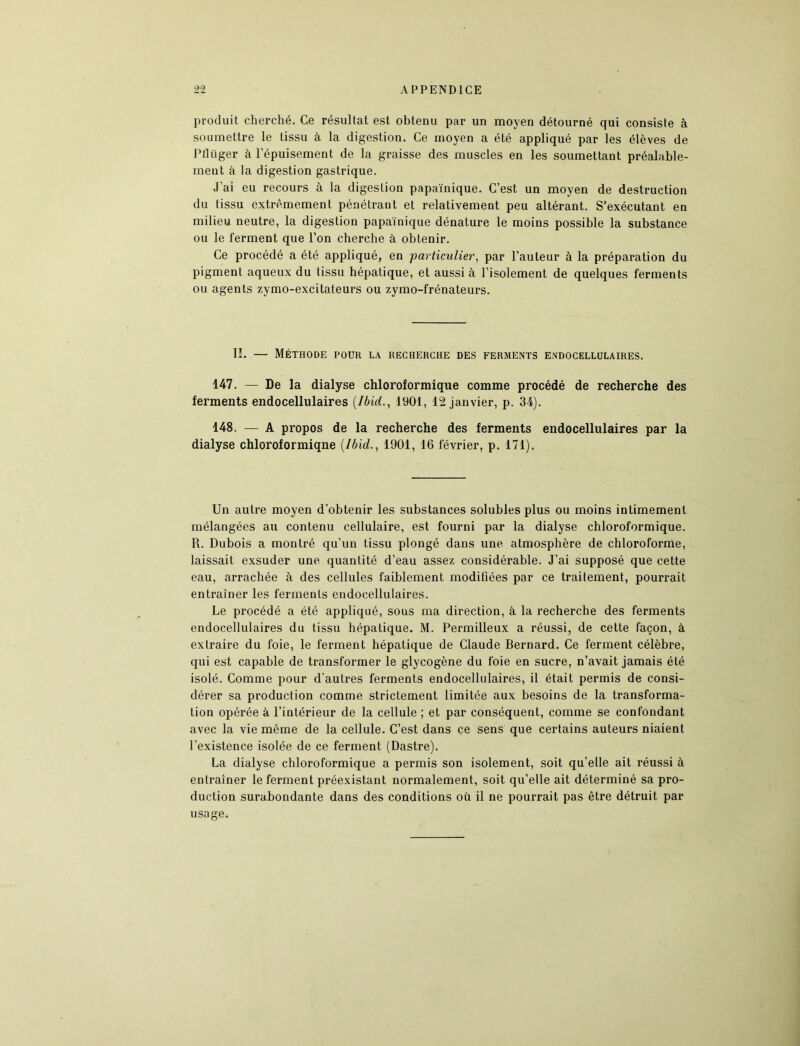 produit cherché. Ce résultat est obtenu par un moyen détourné qui consiste à soumettre le tissu à la digestion. Ce moyen a été appliqué par les élèves de Ptlüger à l’épuisement de la graisse des muscles en les soumettant préalable- ment à la digestion gastrique. J’ai eu recours à la digestion papaïnique. C’est un moyen de destruction du tissu extrêmement pénétrant et relativement peu altérant. S’exécutant en milieu neutre, la digestion papaïnique dénature le moins possible la substance ou le ferment que l’on cherche à obtenir. Ce procédé a été appliqué, en ■particulier, par l’auteur à la préparation du pigment aqueux du tissu hépatique, et aussi à l’isolement de quelques ferments ou agents zymo-excitateurs ou zymo-frénateurs. IL — Méthode pour la recherche des ferments endocellulaires. 147. — De la dialyse chloroformique comme procédé de recherche des ferments endocellulaires (Ibid., 1901, 12 janvier, p. 34). 148. — A propos de la recherche des ferments endocellulaires par la dialyse chloroformiqne (Ibid., 1901, 16 février, p. 171). Un autre moyen d’obtenir les substances solubles plus ou moins intimement mélangées au contenu cellulaire, est fourni par la dialyse chloroformique. R. Dubois a montré qu’un tissu plongé dans une atmosphère de chloroforme, laissait exsuder une quantité d’eau assez considérable. J’ai supposé que cette eau, arrachée à des cellules faiblement modifiées par ce traitement, pourrait entraîner les ferments endocellulaires. Le procédé a été appliqué, sous ma direction, à la recherche des ferments endocellulaires du tissu hépatique. M. Permilleux a réussi, de cette façon, à extraire du foie, le ferment hépatique de Claude Bernard. Ce ferment célèbre, qui est capable de transformer le glycogène du foie en sucre, n’avait jamais été isolé. Comme pour d'autres ferments endocellulaires, il était permis de consi- dérer sa production comme strictement limitée aux besoins de la transforma- tion opérée à l’intérieur de la cellule ; et par conséquent, comme se confondant avec la vie même de la cellule. C’est dans ce sens que certains auteurs niaient l’existence isolée de ce ferment (Dastre). La dialyse chloroformique a permis son isolement, soit qu’elle ait réussi à entraîner le ferment préexistant normalement, soit qu’elle ait déterminé sa pro- duction surabondante dans des conditions où il ne pourrait pas être détruit par