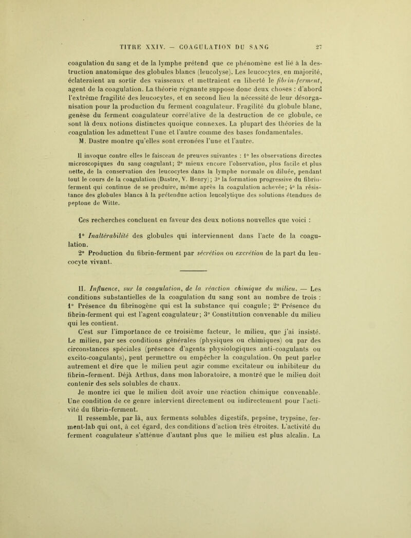 coagulation du sang et de la lymphe prétend que ce phénomène est lié à la des- truction anatomique des globules blancs (leucolyse). Les leucocytes, en majorité, éclateraient au sortir des vaisseaux et mettraient en liberté le fib> in-ferment, agent de la coagulation. La théorie régnante suppose donc deux choses : d’abord l’extrême fragilité des leucocytes, et en second lieu la nécessité de leur désorga- nisation pour la production du ferment coagulateur. Fragilité du globule blanc, genèse du ferment coagulateur corrélative de la destruction de ce globule, ce sont là deux notions distinctes quoique connexes. La plupart des théories de la coagulation les admettent l’une et l’autre comme des bases fondamentales. M. Dastre montre qu’elles sont erronées l’une et l’autre. 11 invoque contre elles le faisceau de preuves suivantes : 1° les observations directes microscopiques du sang coagulant; 2° mieux encore l’observation, plus facile et plus nette, de la conservation des leucocytes dans la lymphe normale ou diluée, pendant tout le cours de la coagulation (Dastre, V. Henry); 3° la formation progressive du fibrin- ferment qui continue de se produire, même après la coagulation achevée; 4° la résis- tance des globules blancs à la prétendue action leucolytique des solutions étendues de peptone de Witte. Ces recherches concluent en faveur des deux notions nouvelles que voici : 1° Inaltérabilité des globules qui interviennent dans l’acte de la coagu- lation. 2° Production du fi brin-ferment par sécrétion ou excrétion de la part du leu- cocyte vivant. IL Influence, sur la coagulation, de la réaction chimique du milieu. — Les conditions substantielles de la coagulation du sang sont au nombre de trois : 1° Présence du fibrinogène qui est la substance qui coagule; 2° Présence du fibrin-ferment qui est l’agent coagulateur; 3° Constitution convenable du milieu qui les contient. C’est sur l’importance de ce troisième facteur, le milieu, que j’ai insisté. Le milieu, par ses conditions générales (physiques ou chimiques) ou par des circonstances spéciales (présence d’agents physiologiques anti-coagulants ou excito-coagulants), peut permettre ou empêcher la coagulation. On peut parler autrement et dire que le milieu peut agir comme excitateur ou inhibiteur du fibrin-ferment. Déjà Arthus, dans mon laboratoire, a montré que le milieu doit contenir des sels solubles de chaux. Je montre ici que le milieu doit avoir une réaction chimique convenable. Une condition de ce genre intervient directement ou indirectement pour l’acti- vité du fibrin-ferment. Il ressemble, par là, aux ferments solubles digestifs, pepsine, trypsine, fer- ment-lab qui ont, à cet égard, des conditions d’action très étroites. L’activité du ferment coagulateur s’atténue d’autant plus que le milieu est plus alcalin. La