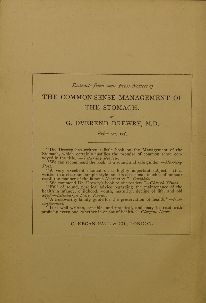 Extracts from some Press Notices oj THE COMMON-SENSE MANAGEMENT OF THE STOMACH. BY G. OVEREND DREWRY, M.D. Price is. 6 d. “Dr. Drewry has written a little book on the Management of the Stomach, which certainly justifies the promise of common sense con- veyed in the title.”—Saturday Review. “We can recommend the book as a sound and safe guide.”—Morning Post. “A very excellent manual on a highly important subject. It is written in a clear and simple style, and its occasional touches of humour recall the manner of the famous Abernethy.”—Graphic. “ We commend Dr. Drewry’s book to our readers.”— Church Times. “Full of sound, practical advice regarding the maintenance of the health in infancy, childhood, youth, maturity, decline of life, and old age.”—Edinburgh Daily Reviesu. “A trustworthy family guide for the preservation of health. —Non- conformist. “ It is well written, sensible, and practical, and may be read with profit by every one, whether in or out of health.”—Glasgcrw News. C. KEGAN PAUL & CO., LONDON.