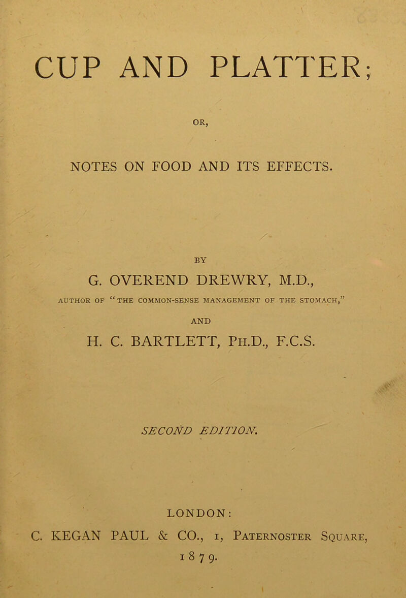 OR, NOTES ON FOOD AND ITS EFFECTS. /- BY G. OVEREND DREWRY, M.D., AUTHOR OF the COMMON-SENSE MANAGEMENT OF THE STOMACH,” AND H. C. BARTLETT, Ph.D., F.C.S. SECOND EDITION. LONDON: C. KEGAN PAUL & CO., i, Paternoster Square, 1879.