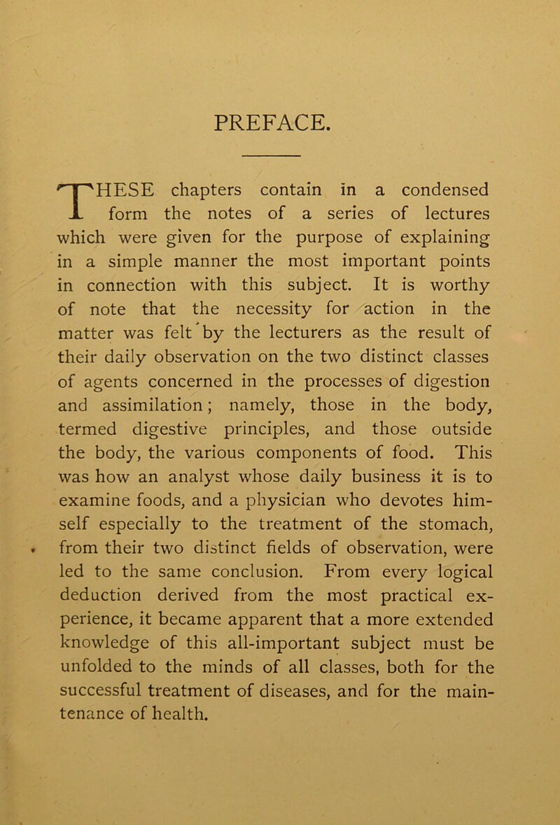 PREFACE. HESE chapters contain in a condensed form the notes of a series of lectures which were given for the purpose of explaining in a simple manner the most important points in connection with this subject. It is worthy of note that the necessity for action in the matter was felt by the lecturers as the result of their daily observation on the two distinct classes of agents concerned in the processes of digestion and assimilation; namely, those in the body, termed digestive principles, and those outside the body, the various components of food. This was how an analyst whose daily business it is to examine foods, and a physician who devotes him- self especially to the treatment of the stomach, from their two distinct fields of observation, were led to the same conclusion. From every logical deduction derived from the most practical ex- perience, it became apparent that a more extended knowledge of this all-important subject must be unfolded to the minds of all classes, both for the successful treatment of diseases, and for the main- tenance of health.