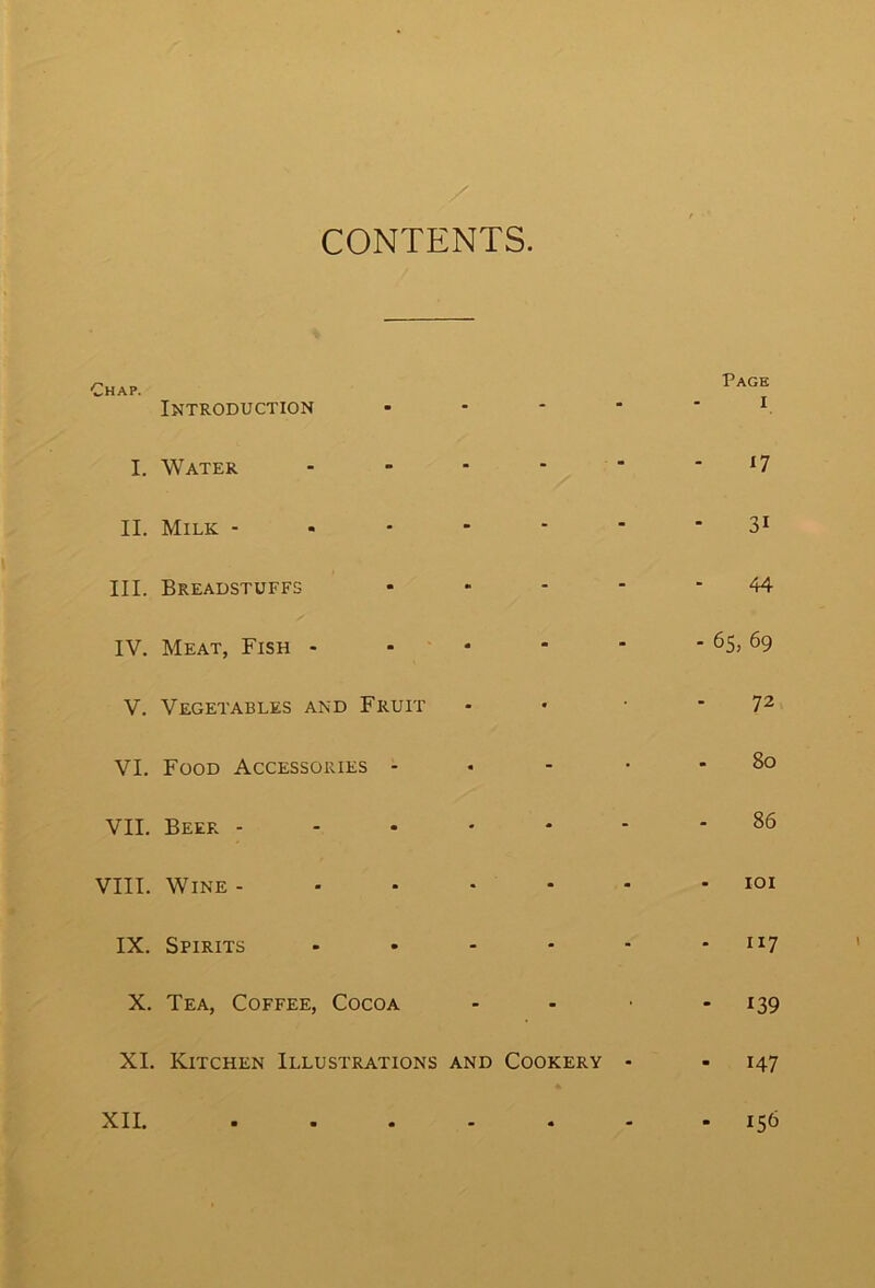 CONTENTS. Chap. Introduction • I. Water - II. Milk III. Breadstuffs • IV. Meat, Fish - V. Vegetables and Fruit VI. Food Accessories - VII. Beer VIII. Wine IX. Spirits - X. Tea, Coffee, Cocoa XI. Kitchen Illustrations and Cookery - XII. ...... Page I *7 3i 44 • 65, 69 72 80 86 - 101 - 117 - 139 ■ 147 - 15&