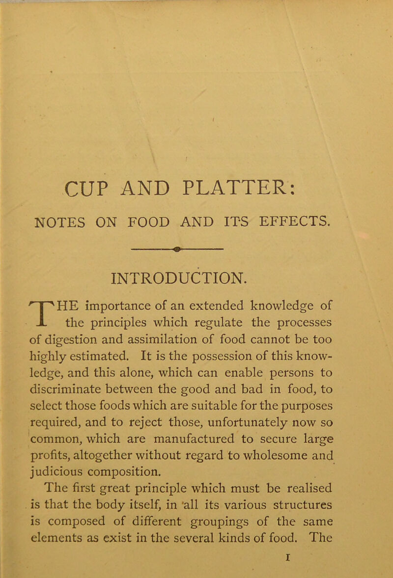 NOTES ON FOOD AND ITS EFFECTS. HE importance of an extended knowledge of the principles which regulate the processes of digestion and assimilation of food cannot be too highly estimated. It is the possession of this know- ledge, and this alone, which can enable persons to discriminate between the good and bad in food, to select those foods which are suitable for the purposes required, and to reject those, unfortunately now so common, which are manufactured to secure large profits, altogether without regard to wholesome and judicious composition. The first great principle which must be realised is that the body itself, in 'all its various structures is composed of different groupings of the same elements as exist in the several kinds of food. The o INTRODUCTION.