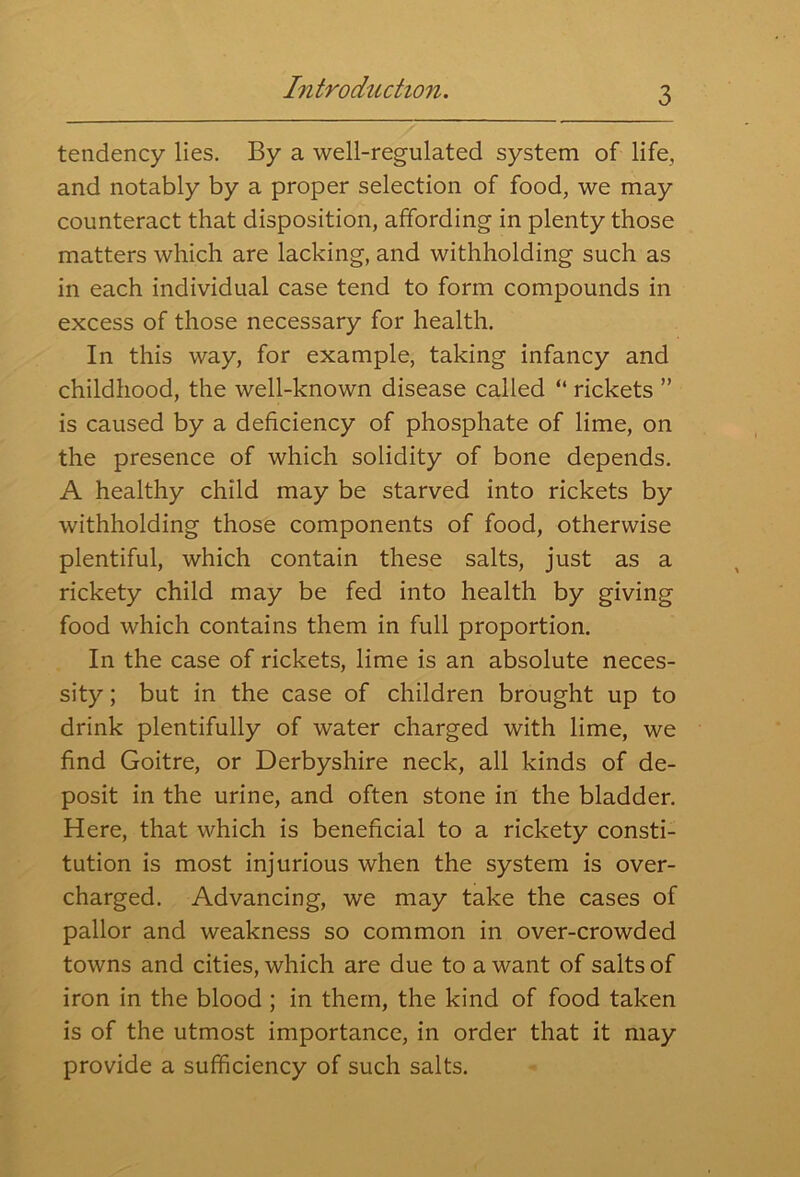tendency lies. By a well-regulated system of life, and notably by a proper selection of food, we may counteract that disposition, affording in plenty those matters which are lacking, and withholding such as in each individual case tend to form compounds in excess of those necessary for health. In this way, for example, taking infancy and childhood, the well-known disease called “ rickets ” is caused by a deficiency of phosphate of lime, on the presence of which solidity of bone depends. A healthy child may be starved into rickets by withholding those components of food, otherwise plentiful, which contain these salts, just as a rickety child may be fed into health by giving food which contains them in full proportion. In the case of rickets, lime is an absolute neces- sity ; but in the case of children brought up to drink plentifully of water charged with lime, we find Goitre, or Derbyshire neck, all kinds of de- posit in the urine, and often stone in the bladder. Here, that which is beneficial to a rickety consti- tution is most injurious when the system is over- charged. Advancing, we may take the cases of pallor and weakness so common in over-crowded towns and cities, which are due to a want of salts of iron in the blood ; in them, the kind of food taken is of the utmost importance, in order that it may provide a sufficiency of such salts.