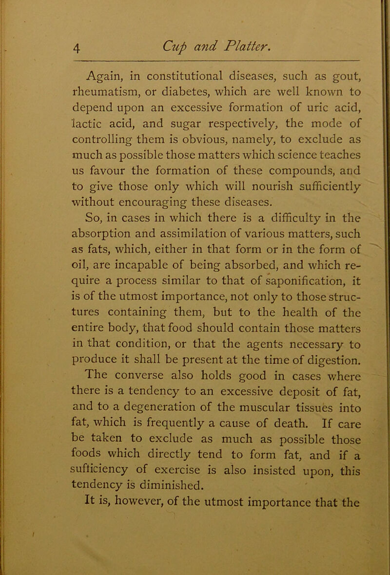 Again, in constitutional diseases, such as gout, rheumatism, or diabetes, which are well known to depend upon an excessive formation of uric acid, lactic acid, and sugar respectively, the mode of controlling them is obvious, namely, to exclude as much as possible those matters which science teaches us favour the formation of these compounds, and to give those only which will nourish sufficiently without encouraging these diseases. So, in cases in which there is a difficulty in the absorption and assimilation of various matters, such as fats, which, either in that form or in the form of oil, are incapable of being absorbed, and which re- quire a process similar to that of saponification, it is of the utmost importance, not only to those struc- tures containing them, but to the health of the entire body, that food should contain those matters in that condition, or that the agents necessary to produce it shall be present at the time of digestion. The converse also holds good in cases where there is a tendency to an excessive deposit of fat, and to a degeneration of the muscular tissues into fat, which is frequently a cause of death. If care be taken to exclude as much as possible those foods which directly tend to form fat, and if a sufiiciency of exercise is also insisted upon, this tendency is diminished. It is, however, of the utmost importance that the I