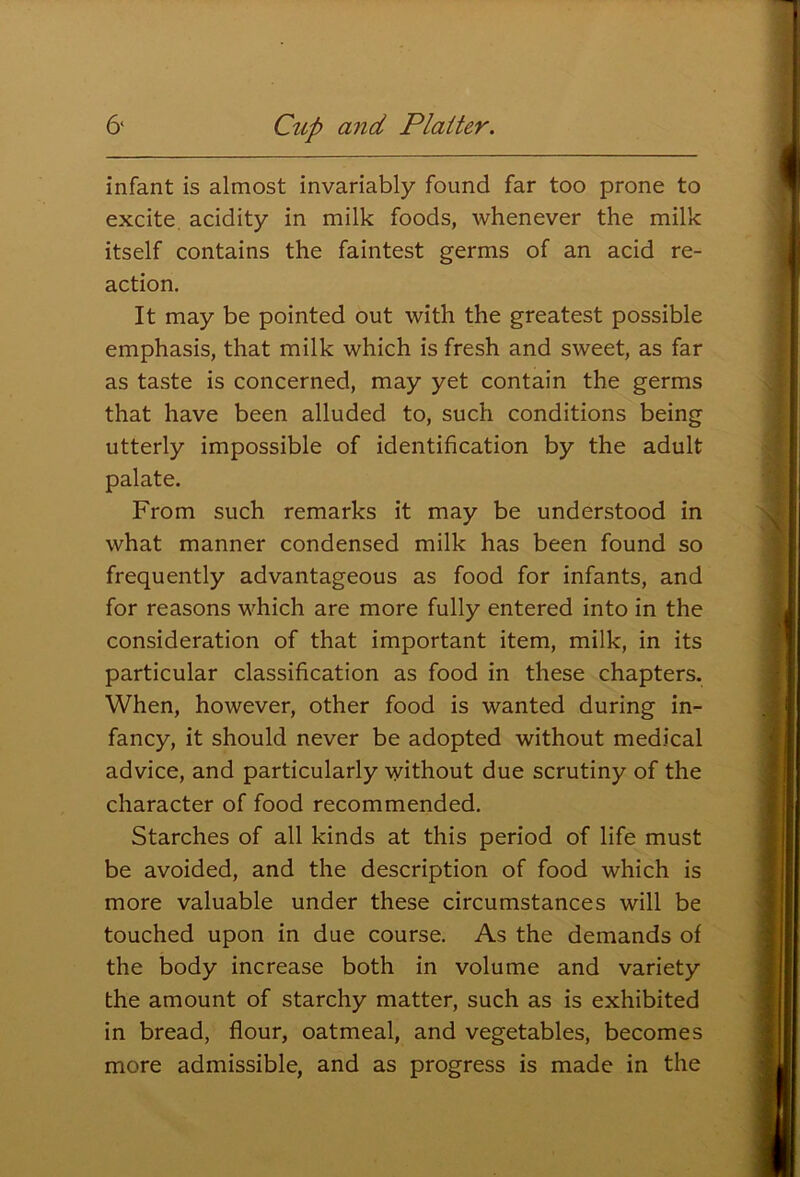 infant is almost invariably found far too prone to excite acidity in milk foods, whenever the milk itself contains the faintest germs of an acid re- action. It may be pointed out with the greatest possible emphasis, that milk which is fresh and sweet, as far as taste is concerned, may yet contain the germs that have been alluded to, such conditions being utterly impossible of identification by the adult palate. From such remarks it may be understood in what manner condensed milk has been found so frequently advantageous as food for infants, and for reasons which are more fully entered into in the consideration of that important item, milk, in its particular classification as food in these chapters. When, however, other food is wanted during in- fancy, it should never be adopted without medical advice, and particularly without due scrutiny of the character of food recommended. Starches of all kinds at this period of life must be avoided, and the description of food which is more valuable under these circumstances will be touched upon in due course. As the demands of the body increase both in volume and variety the amount of starchy matter, such as is exhibited in bread, flour, oatmeal, and vegetables, becomes more admissible, and as progress is made in the