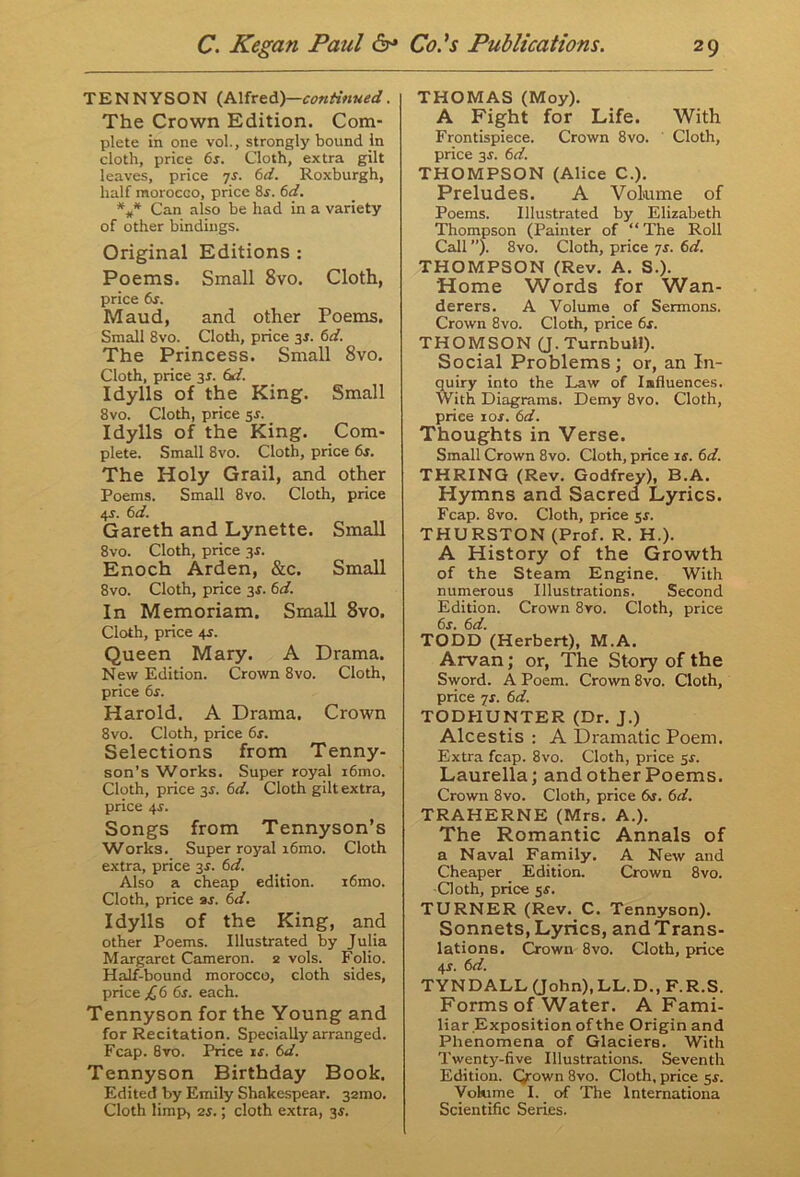 TENNYSON (Alfred)—continued. The Crown Edition. Com- plete in one vol., strongly bound In cloth, price 6s. Cloth, extra gilt leaves, price 7s. 6d. Roxburgh, half morocGO, price 8s. 6d. *** Can also be had in a variety of other bindings. Original Editions : Poems. Small 8vo. Cloth, price 6s. Maud, and other Poems. Small 8vo. Cloth, price 3s. 6d. The Princess. Small 8vo. Cloth, price 3s. 6d. Idylls of the King. Small 8vo. Cloth, price 5s. Idylls of the King. Com- plete. Small 8vo. Cloth, price 6s. The Holy Grail, and other Poems. Small 8vo. Cloth, price 4s. 6 d. Gareth and Lynette. Small 8vo. Cloth, price 3s. Enoch Arden, &c. Small 8vo. Cloth, price 3s. 6d. In Memoriam. Small 8vo. Cloth, price 4s. Queen Mary. A Drama. New Edition. Crown 8vo. Cloth, price 6s. Harold. A Drama. Crown 8vo. Cloth, price 6s. Selections from Tenny- son’s Works. Super royal i6mo. Cloth, price 3s. 6d. Cloth gilt extra, price 4s. Songs from Tennyson’s Works. Super royal i6mo. Cloth extra, price 3s. 6d. Also a cheap edition. i6mo. Cloth, price as. 6d. Idylls of the King, and other Poems. Illustrated by Julia Margaret Cameron. 2 vols. Folio. Half-bound morocco, cloth sides, price £ 6 6s. each. Tennyson for the Young and for Recitation. Specially arranged. Fcap. 8vo. Price is. 6d. Tennyson Birthday Book. Edited by Emily Shakespear. 32mo. Cloth limp, 2s.; cloth extra, 3s. THOMAS (Moy). A Fight for Life. With Frontispiece. Crown 8vo. Cloth, price 3s. 6d. THOMPSON (Alice C.). Preludes. A Volume of Poems. Illustrated by Elizabeth Thompson (Painter of “ The Roll Call ”). 8vo. Cloth, price 7s. 6d. THOMPSON (Rev. A. S.). Home Words for Wan- derers. A Volume of Sermons. Crown 8vo. Cloth, price 6s. THOMSON (J. Turnbull). Social Problems; or, an In- quiry into the Law of Influences. With Diagrams. Demy 8vo. Cloth, price 1 os. 6d. Thoughts in Verse. Small Crown 8vo. Cloth, price is. 6d. THRING (Rev. Godfrey), B.A. Hymns and Sacred Lyrics. Fcap. 8vo. Cloth, price 5s. THURSTON (Prof. R. H.). A History of the Growth of the Steam Engine. With numerous Illustrations. Second Edition. Crown 8vo. Cloth, price 6s. 6d. TODD (Herbert), M.A. Arvan; or, The Story of the Sword. A Poem. Crown 8vo. Cloth, price 7s. 6d. TODHUNTER (Dr. J.) Alcestis : A Dramatic Poem. Extra fcap. 8vo. Cloth, price 5s. Laurella; and other Poems. Crown 8vo. Cloth, price 6s. 6d. TRAHERNE (Mrs. A.). The Romantic Annals of a Naval Family. A New and Cheaper Edition. Crown 8vo. Cloth, price 5s. TURNER (Rev. C. Tennyson). Sonnets,Lyrics, andTrans- lations. Crown 8vo. Cloth, price 4s. 6d. TYNDALL (John), LL.D., F.R.S. Forms of Water. A Fami- liar Exposition of the Origin and Phenomena of Glaciers. With Twenty-five Illustrations. Seventh Edition. Q-own 8vo. Cloth, price 5s. Volume I. of The Internationa Scientific Series.