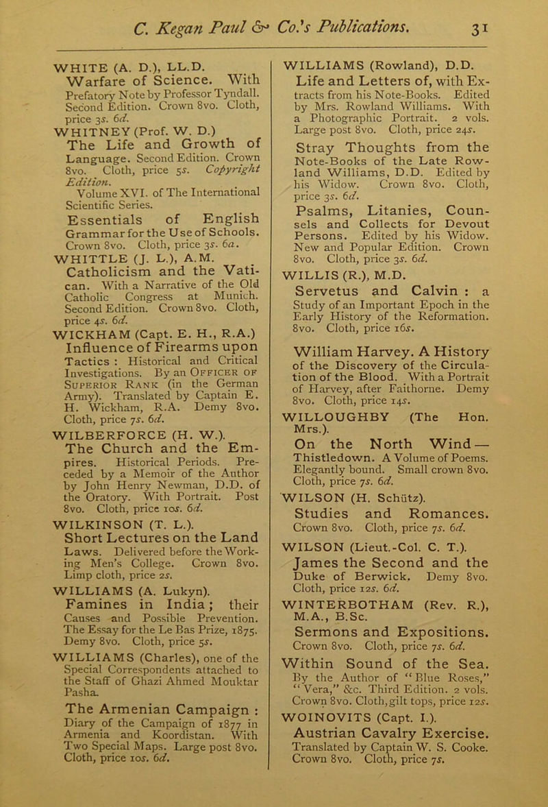 WHITE (A. D.), LL.D. Warfare of Science. With Prefatory Note by Professor Tyndall. Second Edition. Crown 8vo. Cloth, price 35. 6d. WHITNEY (Prof. W. D.) The Life and Growth of Language. Second Edition. Crown 8vo. Cloth, price sr. Copyright Edition. Volume XVI. of The International Scientific Series. Essentials of English Grammar for the Use of Schools. Crown 8vo. Cloth, price 3r. 6a. WHITTLE (J. L.), A.M. Catholicism and the Vati- can. With a Narrative of the Old Catholic Congress at Munich. Second Edition. Crown 8vo. Cloth, price 4>r. 6d. WICKHAM (Capt. E. H., R.A.) Influence of Firearms upon Tactics : Historical and Critical Investigations. By an Officer of Superior Rank (in the German Army). Translated by Captain E. H. Wickham, R.A. Demy 8vo. Cloth, price ys. 6d. WILBERFORCE (H. W.). The Church and the Em- pires. Historical Periods. Pre- ceded by a Memoir of the Author by John Henry Newman, D.D. of the Oratory. With Portrait. Post 8vo. Cloth, price 10s. 6d. WILKINSON (T. L.). Short Lectures on the Land Laws. Delivered before the Work- ing Men’s College. Crown 8vo. Limp cloth, price 2s. WILLIAMS (A. Lukyn). Famines in India; their Causes and Possible Prevention. The Essay for the Le Bas Prize, 1875. Demy 8vo. Cloth, price 5s. WILLIAMS (Charles), one of the Special Correspondents attached to the Staff of Ghazi Ahmed Mouktar Pasha. The Armenian Campaign : Diary of the Campaign of 1877 in Armenia and Koordistan. With Two Special Maps. Large post 8vo. Cloth, price ior. 6d. WILLIAMS (Rowland), D.D. Life and Letters of, with Ex- tracts from his Note-Books. Edited by Mrs. Rowland Williams. With a Photographic Portrait. 2 vols. Large post 8vo. Cloth, price 24s. Stray Thoughts from the Note-Books of the Late Row- land Williams, D.D. Edited by his Widow. Crown 8vo. Cloth, price 3s. 6d. Psalms, Litanies, Coun- sels and Collects for Devout Persons. Edited by his Widow. New and Popular Edition. Crown 8vo. Cloth, price 3.?. 6d. WILLIS (R.), M.D. Servetus and Calvin : a Study of an Important Epoch in the Early History of the Reformation. 8vo. Cloth, price i6j. William Harvey. A History of the Discovery of the Circula- tion of the Blood. With a Portrait of Harvey, after Faithorne. Demy 8vo. Cloth, price 14s. WILLOUGHBY (The Hon. Mrs.). On the North Wind — Thistledown. A Volume of Poems. Elegantly bound. Small crown 8vo. Cloth, price ys. 6d. WILSON (H. Schiitz). Studies and Romances. Crown 8vo. Cloth, price ys. 6d. WILSON (Lieut.-Col. C. T.). James the Second and the Duke of Berwick, Demy 8vo. Cloth, price 12s. 6d. WINTERBOTHAM (Rev. R.), M.A., B.Sc. Sermons and Expositions. Crown 8vo. Cloth, price ys. 6d. Within Sound of the Sea. By the Author of “ Blue Roses,” “Vera,” &c. Third Edition. 2 vols. Crown 8vo. Cloth,gilt tops, price 12^. WOINOVITS (Capt. I.). Austrian Cavalry Exercise. Translated by Captain W. S. Cooke. Crown 8vo. Cloth, price ys.