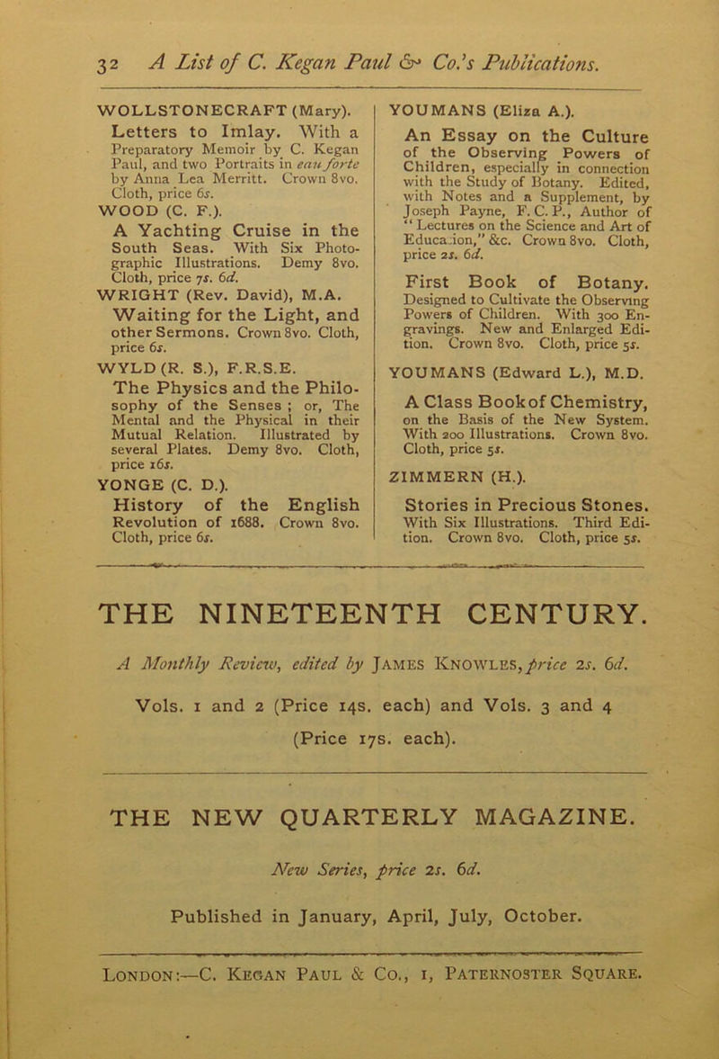 WOLLSTONECRAFT (Mary). Letters to Imlay. With a Preparatory Memoir by C. Kegan Paul, and two Portraits in ean forte by Anna Lea Merritt. Crown 8vo. Cloth, price 6s. WOOD (C. F.). A Yachting Cruise in the South Seas. With Six Photo- graphic Illustrations. Demy 8vo. Cloth, price 7s. 6d. WRIGHT (Rev. David), M.A. Waiting for the Light, and other Sermons. Crown 8vo. Cloth, price 6s. WYLD (R. S.), F.R.S.E. The Physics and the Philo- sophy of the Senses ; or, The Mental and the Physical in their Mutual Relation. Illustrated by several Plates. Demy 8vo. Cloth, price i6r. YONGE (C. D.). History of the English Revolution of 1688. Crown 8vo. Cloth, price 6s. YOUMANS (Eliza A.). An Essay on the Culture of the Observing Powers of Children, especially in connection with the Study of ISotany. Edited, with Notes and a Supplement, by Joseph Payne, F. C. P., Author of “ Lectures on the Science and Art of Educaion,” &c. Crown 8vo. Cloth, price 2s. 6d. First Book of Botany. Designed to Cultivate the Observing Powers of Children. With 300 En- gravings. New and Enlarged Edi- tion. Crown 8vo. Cloth, price sr. YOUMANS (Edward L.), M.D. A Class Bookof Chemistry, on the Basis of the New System. With 200 Illustrations. Crown 8vo. Cloth, price 5s. ZIMMERN (H.). Stories in Precious Stones. With Six Illustrations. Third Edi- tion. Crown 8vo. Cloth, price sr. THE NINETEENTH CENTURY. A Monthly Review, edited by James KNOWLES,price 2s. 6d. Vols. 1 and 2 (Price 14s. each) and Vols. 3 and 4 (Price 17s. each). THE NEW QUARTERLY MAGAZINE. JVew Series, price 2s. 6d. Published in January, April, July, October. London:—C. Kegan Paul & Co., i, Paternoster Square.